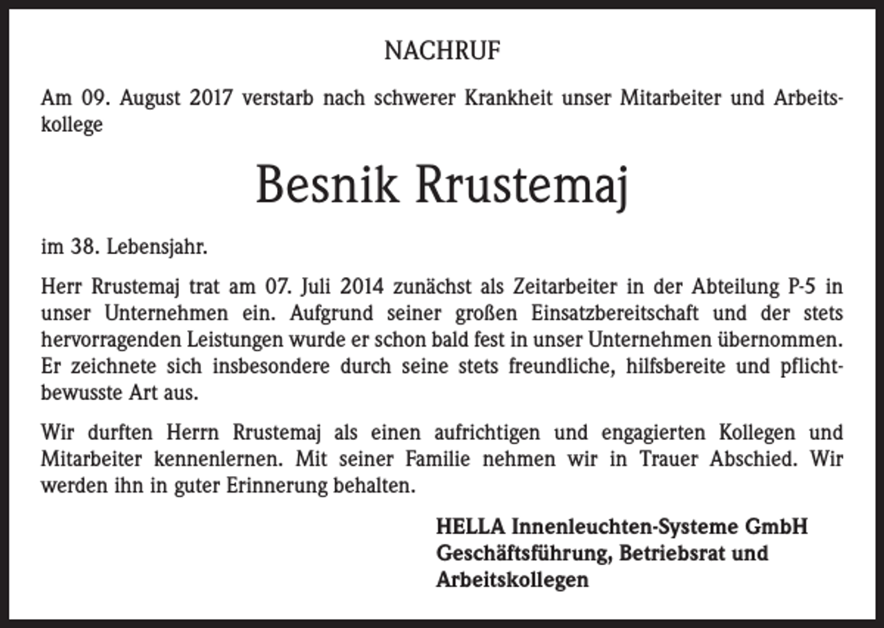 <p>NACHRUF<br />Am 09. August 2017 verstarb nach schwerer Krankheit unser Mitarbeiter und Arbeitskollege</p><p>Besnik Rrustemaj<br />im 38. Lebensjahr.<br />Herr Rrustemaj trat am 07. Juli 2014 zunächst als Zeitarbeiter in der Abteilung P-5 in<br />unser Unternehmen ein. Aufgrund seiner großen Einsatzbereitschaft und der stets<br />hervorragenden Leistungen wurde er schon bald fest in unser Unternehmen übernommen.<br />Er zeichnete sich insbesondere durch seine stets freundliche, hilfsbereite und pflichtbewusste Art aus.<br />Wir durften Herrn Rrustemaj als einen aufrichtigen und engagierten Kollegen und<br />Mitarbeiter kennenlernen. Mit seiner Familie nehmen wir in Trauer Abschied. Wir<br />werden ihn in guter Erinnerung behalten.<br />HELLA Innenleuchten-Systeme GmbH<br />Geschäftsführung, Betriebsrat und<br />Arbeitskollegen</p>