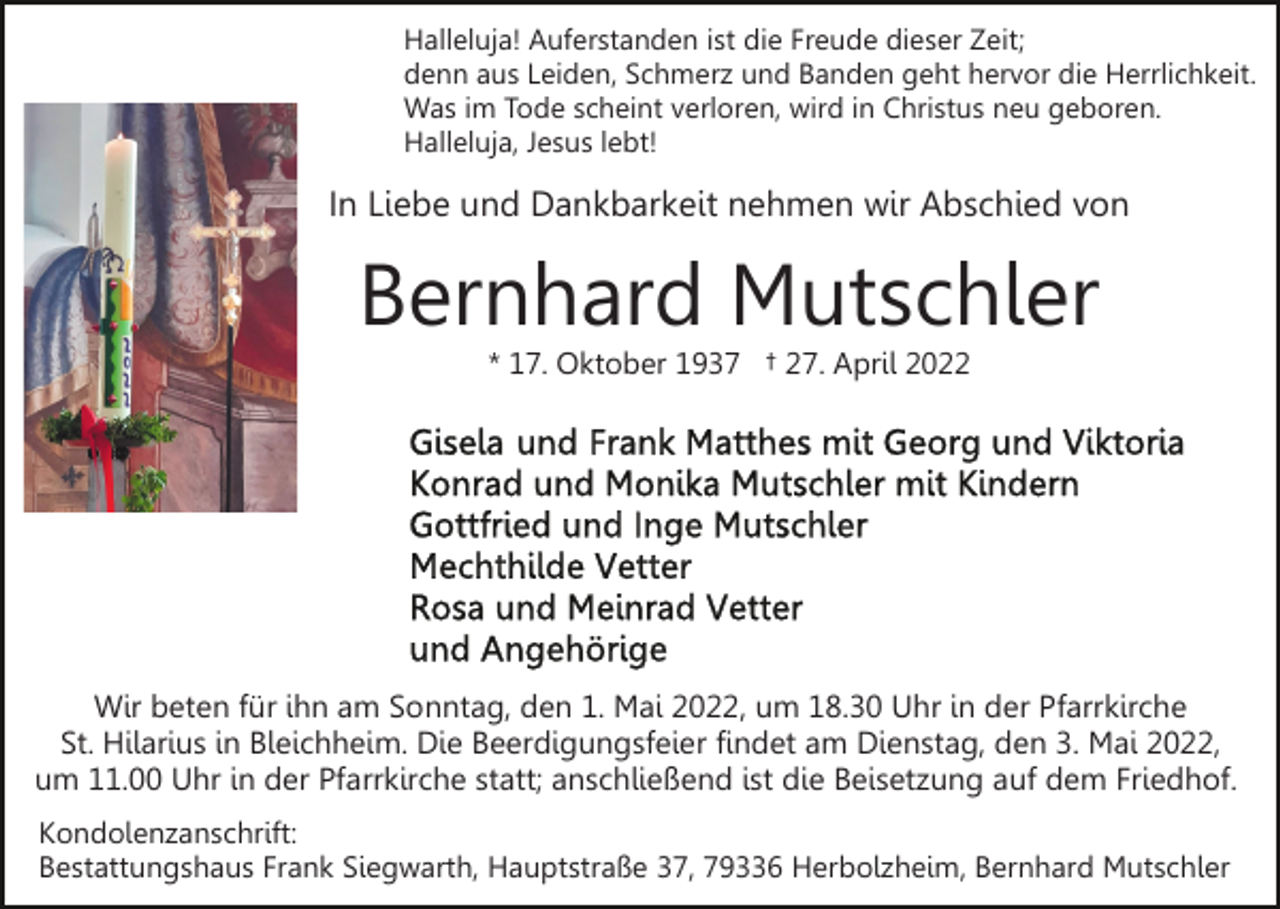 <p>Halleluja! Auferstanden ist die Freude dieser Zeit;<br />denn aus Leiden, Schmerz und Banden geht hervor die Herrlichkeit.<br />Was im Tode scheint verloren, wird in Christus neu geboren.<br />Halleluja, Jesus lebt!</p><p>In Liebe und Dankbarkeit nehmen wir Abschied von</p><p>Bernhard Mutschler<br />* 17. Oktober 1937 † 27. April 2022</p><p>Wir beten für ihn am Sonntag, den 1. Mai 2022, um 18.30 Uhr in der Pfarrkirche<br />St. Hilarius in Bleichheim. Die Beerdigungsfeier findet am Dienstag, den 3. Mai 2022,<br />um 11.00 Uhr in der Pfarrkirche statt; anschließend ist die Beisetzung auf dem Friedhof.<br />Kondolenzanschrift:<br />Bestattungshaus Frank Siegwarth, Hauptstraße 37, 79336 Herbolzheim, Bernhard Mutschler</p>
