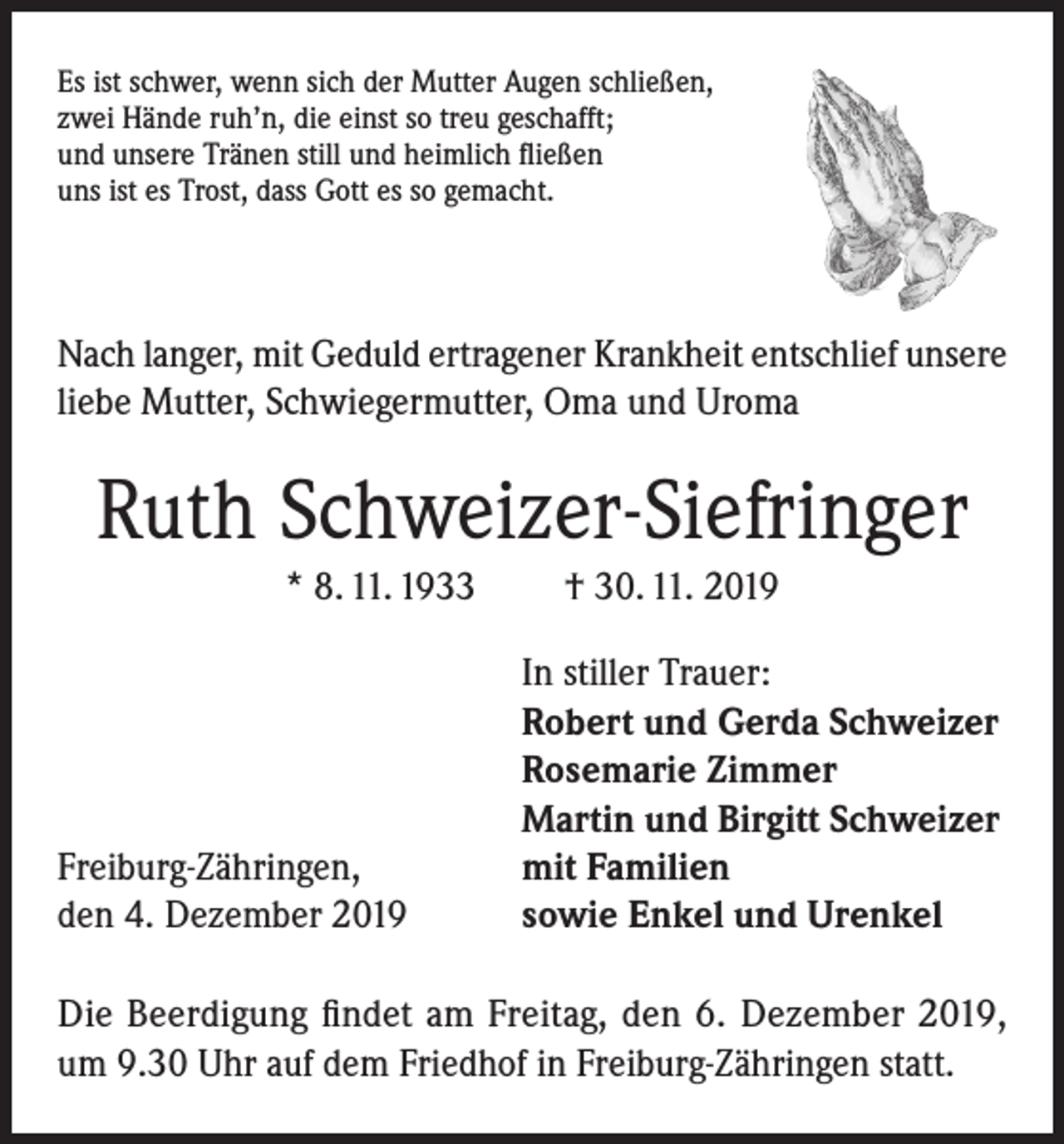 <p>Es ist schwer, wenn sich der Mutter Augen schließen,<br />zwei Hände ruh’n, die einst so treu geschafft;<br />und unsere Tränen still und heimlich fließen<br />uns ist es Trost, dass Gott es so gemacht.</p><p>Nach langer, mit Geduld ertragener Krankheit entschlief unsere<br />liebe Mutter, Schwiegermutter, Oma und Uroma</p><p>Ruth Schweizer-Siefringer<br />* 8. 11. 1933</p><p>Freiburg-Zähringen,<br />den 4. Dezember 2019</p><p>† 30. 11. 2019<br />In stiller Trauer:<br />Robert und Gerda Schweizer<br />Rosemarie Zimmer<br />Martin und Birgitt Schweizer<br />mit Familien<br />sowie Enkel und Urenkel</p><p>Die Beerdigung findet am Freitag, den 6. Dezember 2019,<br />um 9.30 Uhr auf dem Friedhof in Freiburg-Zähringen statt.</p>