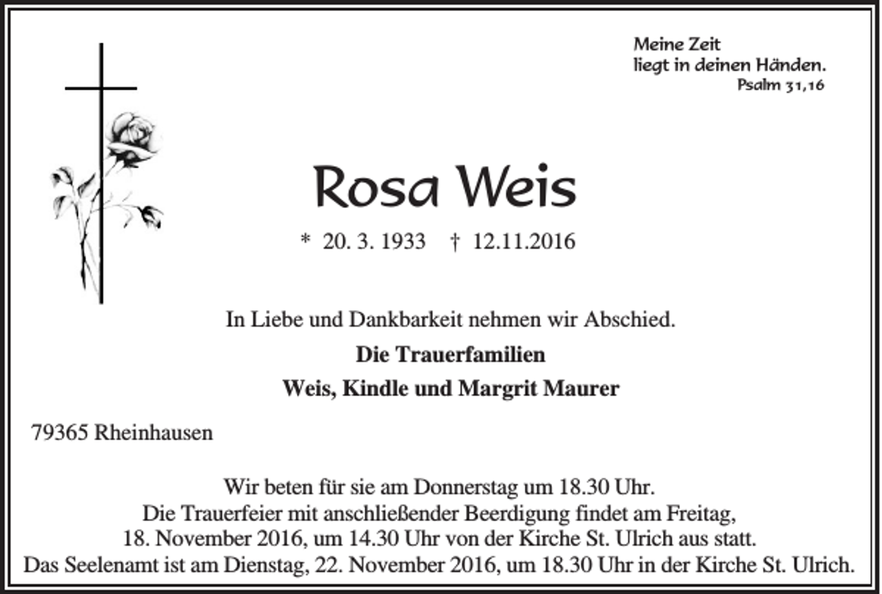 <p>Meine Zeit<br />liegt in deinen Händen.<br />Psalm 31,16</p><p>Rosa Weis<br />* 20. 3. 1933</p><p>† 12.11.2016</p><p>In Liebe und Dankbarkeit nehmen wir Abschied.<br />Die Trauerfamilien<br />Weis, Kindle und Margrit Maurer<br />79365 Rheinhausen<br />Wir beten für sie am Donnerstag um 18.30 Uhr.<br />Die Trauerfeier mit anschließender Beerdigung findet am Freitag,<br />18. November 2016, um 14.30 Uhr von der Kirche St. Ulrich aus statt.<br />Das Seelenamt ist am Dienstag, 22. November 2016, um 18.30 Uhr in der Kirche St. Ulrich.</p>