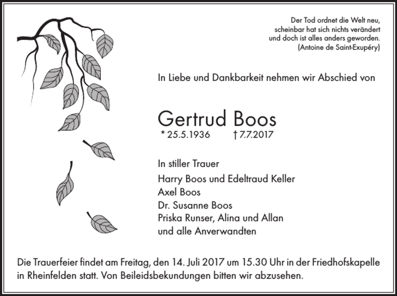 <p>Der Tod ordnet die Welt neu,<br />scheinbar hat sich nichts verändert<br />und doch ist alles anders geworden.<br />(Antoine de Saint-Exupéry)</p><p>In Liebe und Dankbarkeit nehmen wir Abschied von</p><p>Gertrud Boos<br />* 25.5.1936</p><p>† 7.7.2017</p><p>In stiller Trauer<br />Harry Boos und Edeltraud Keller<br />Axel Boos<br />Dr. Susanne Boos<br />Priska Runser, Alina und Allan<br />und alle Anverwandten<br />Die Trauerfeier findet am Freitag, den 14. Juli 2017 um 15.30 Uhr in der Friedhofskapelle<br />in Rheinfelden statt. Von Beileidsbekundungen bitten wir abzusehen.</p>