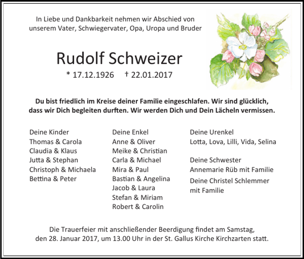 <p>In Liebe und Dankbarkeit nehmen wir Abschied von<br />unserem Vater, Schwiegervater, Opa, Uropa und Bruder</p><p>Rudolf Schweizer<br />* 17.12.1926</p><p>† 22.01.2017</p><p>Du bist friedlich im Kreise deiner Familie eingeschlafen. Wir sind glücklich,<br />dass wir Dich begleiten durften. Wir werden Dich und Dein Lächeln vermissen.<br />Deine Kinder<br />Thomas &amp; Carola<br />Claudia &amp; Klaus<br />Jutta &amp; Stephan<br />Christoph &amp; Michaela<br />Bettina &amp; Peter</p><p>Deine Enkel<br />Anne &amp; Oliver<br />Meike &amp; Christian<br />Carla &amp; Michael<br />Mira &amp; Paul<br />Bastian &amp; Angelina<br />Jacob &amp; Laura<br />Stefan &amp; Miriam<br />Robert &amp; Carolin</p><p>Deine Urenkel<br />Lotta, Lova, Lilli, Vida, Selina<br />Deine Schwester<br />Annemarie Rüb mit Familie<br />Deine Christel Schlemmer<br />mit Familie</p><p>Die Trauerfeier mit anschließender Beerdigung findet am Samstag,<br />den 28. Januar 2017, um 13.00 Uhr in der St. Gallus Kirche Kirchzarten statt.</p>