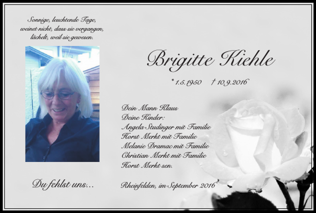 <p>Sonnige, leuchtende Tage,<br />weinet nicht, dass sie vergangen,<br />lächelt, weil sie gewesen.</p><p>Brigitte Kiehle<br />* 1.5.1950</p><p>† 10.9.2016</p><p>Dein Mann Klaus<br />Deine Kinder:<br />Angela Studinger mit Familie<br />Horst Merkt mit Familie<br />Melanie Dramac mit Familie<br />Christian Merkt mit Familie<br />Horst Merkt sen.</p><p>Du fehlst uns...</p><p>Rheinfelden, im September 2016</p>
