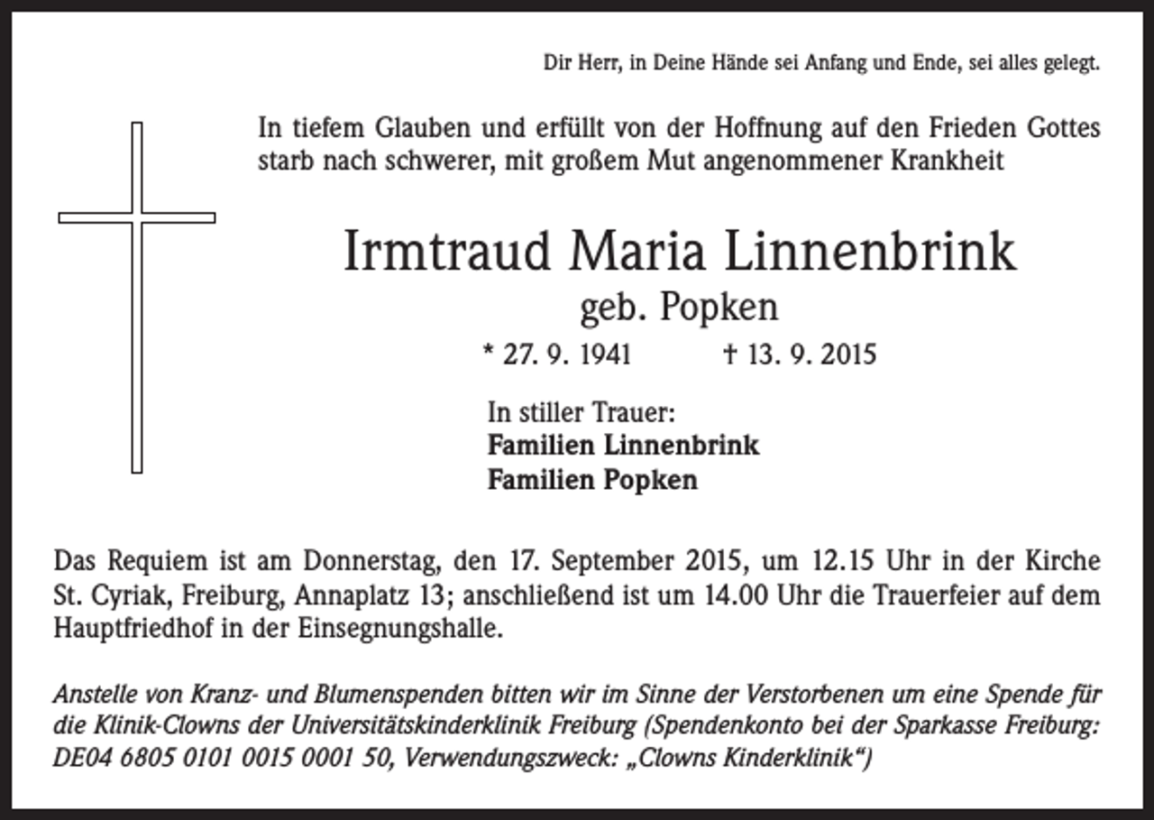 <p>Dir Herr, in Deine Hände sei Anfang und Ende, sei alles gelegt.</p><p>In tiefem Glauben und erfüllt von der Hoffnung auf den Frieden Gottes<br />starb nach schwerer, mit großem Mut angenommener Krankheit</p><p>Irmtraud Maria Linnenbrink<br />geb. Popken</p><p>* 27. 9. 1941 † 13. 9. 2015<br />In stiller Trauer:<br />Familien Linnenbrink<br />Familien Popken<br />Das Requiem ist am Donnerstag, den 17. September 2015, um 12.15 Uhr in der Kirche<br />St. Cyriak, Freiburg, Annaplatz 13; anschließend ist um 14.00 Uhr die Trauerfeier auf dem<br />Hauptfriedhof in der Einsegnungshalle.<br />Anstelle von Kranz- und Blumenspenden bitten wir im Sinne der Verstorbenen um eine Spende für<br />die Klinik-Clowns der Universitätskinderklinik Freiburg (Spendenkonto bei der Sparkasse Freiburg:<br />DE04 6805 0101 0015 0001 50, Verwendungszweck: „Clowns Kinderklinik“)</p>