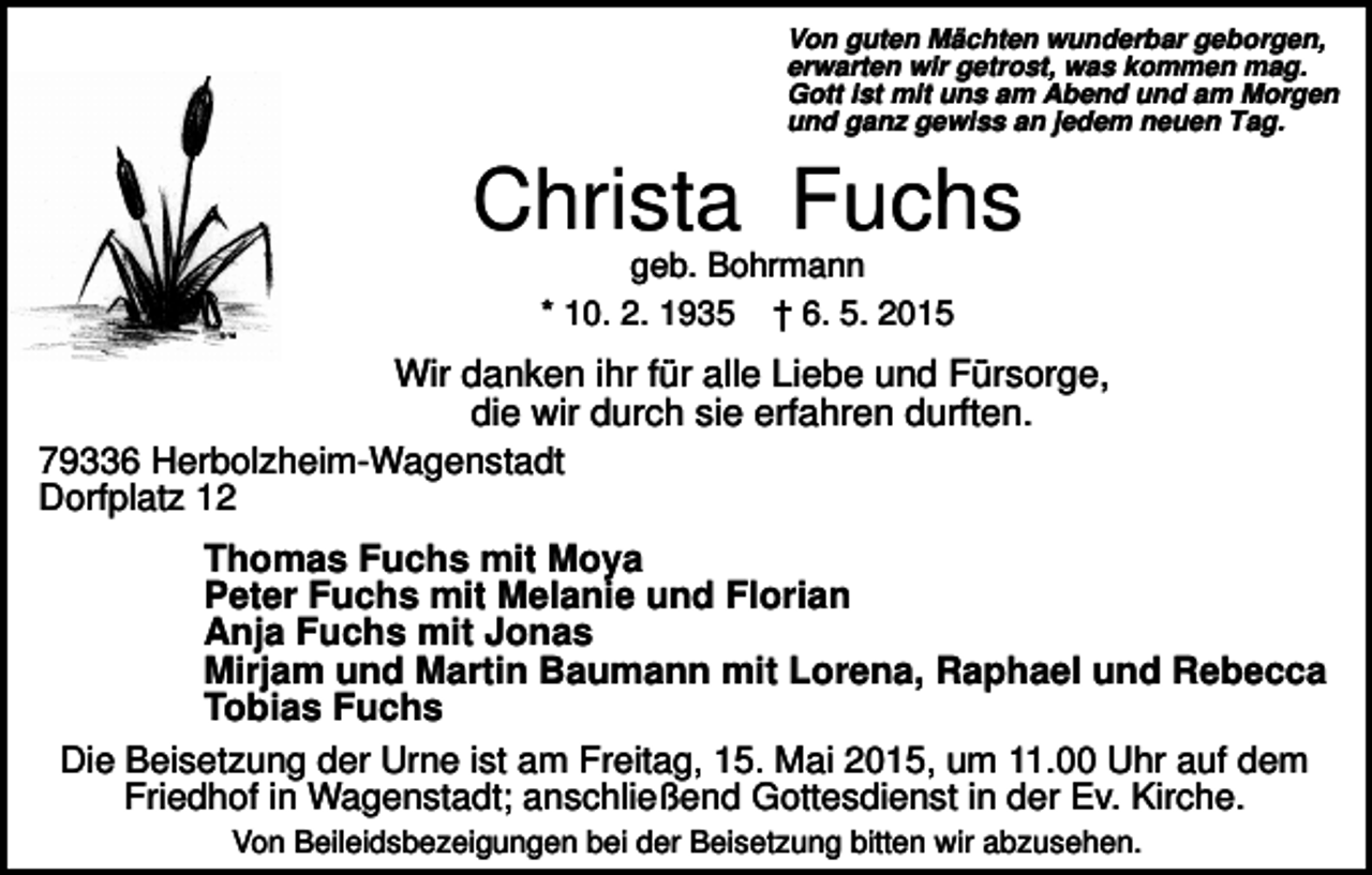 <p>Von guten Mächten wunderbar geborgen,<br />erwarten wir getrost, was kommen mag.<br />Gott ist mit uns am Abend und am Morgen<br />und ganz gewiss an jedem neuen Tag.</p><p>Christa Fuchs<br />geb. Bohrmann<br />* 10. 2. 1935 † 6. 5. 2015</p><p>Wir danken ihr für alle Liebe und Fürsorge,<br />die wir durch sie erfahren durften.<br />79336 Herbolzheim-Wagenstadt<br />Dorfplatz 12<br />Thomas Fuchs mit Moya<br />Peter Fuchs mit Melanie und Florian<br />Anja Fuchs mit Jonas<br />Mirjam und Martin Baumann mit Lorena, Raphael und Rebecca<br />Tobias Fuchs<br />Die Beisetzung der Urne ist am Freitag, 15. Mai 2015, um 11.00 Uhr auf dem<br />Friedhof in Wagenstadt; anschließend Gottesdienst in der Ev. Kirche.<br />Von Beileidsbezeigungen bei der Beisetzung bitten wir abzusehen.</p>