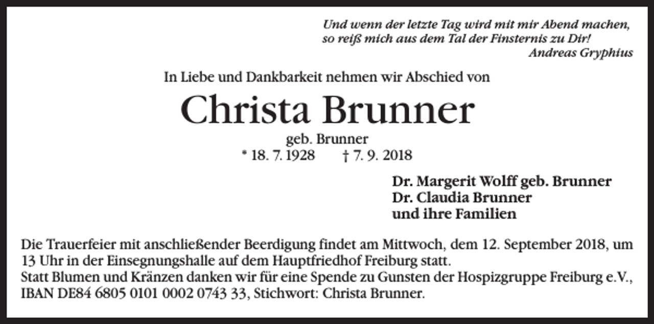 <p>Und wenn der letzte Tag wird mit mir Abend machen,<br />so reiß mich aus dem Tal der Finsternis zu Dir!</p><p>Andreas Gryphius</p><p>In Liebe und Dankbarkeit nehmen wir Abschied von</p><p>Christa Brunner<br />geb. Brunner<br />* 18. 7. 1928 † 7. 9. 2018</p><p>Dr. Margerit Wolff geb. Brunner<br />Dr. Claudia Brunner<br />und ihre Familien<br />Die Trauerfeier mit anschließender Beerdigung findet am Mittwoch, dem 12. September 2018, um<br />13 Uhr in der Einsegnungshalle auf dem Hauptfriedhof Freiburg statt.<br />Statt Blumen und Kränzen danken wir für eine Spende zu Gunsten der Hospizgruppe Freiburg e.V.,<br />IBAN DE84 6805 0101 0002 0743, Stichwort: Christa Brunner.</p>