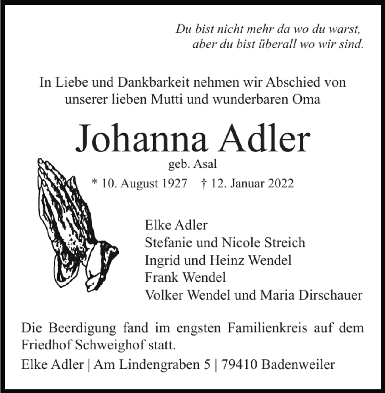 <p>Du bist nicht mehr da wo du warst,<br />aber du bist überall wo wir sind.</p><p>In Liebe und Dankbarkeit nehmen wir Abschied von<br />unserer lieben Mutti und wunderbaren Oma</p><p>Johanna Adler<br />geb. Asal<br />* 10. August 1927 † 12. Januar 2022</p><p>Elke Adler<br />Stefanie und Nicole Streich<br />Ingrid und Heinz Wendel<br />Frank Wendel<br />Volker Wendel und Maria Dirschauer<br />Die Beerdigung fand im engsten Familienkreis auf dem<br />Friedhof Schweighof statt.<br />Elke Adler | Am Lindengraben 5 | 79410 Badenweiler</p>
