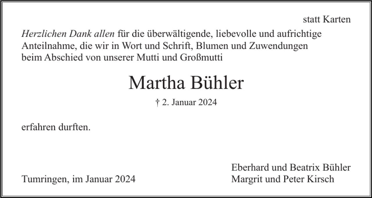 <p>statt Karten<br />Herzlichen Dank allen für die überwältigende, liebevolle und aufrichtige<br />Anteilnahme, die wir in Wort und Schrift, Blumen und Zuwendungen<br />beim Abschied von unserer Mutti und Großmutti</p><p>Martha Bühler<br />† 2. Januar 2024</p><p>erfahren durften.</p><p>Tumringen, im Januar 2024</p><p>Eberhard und Beatrix Bühler<br />Margrit und Peter Kirsch</p>