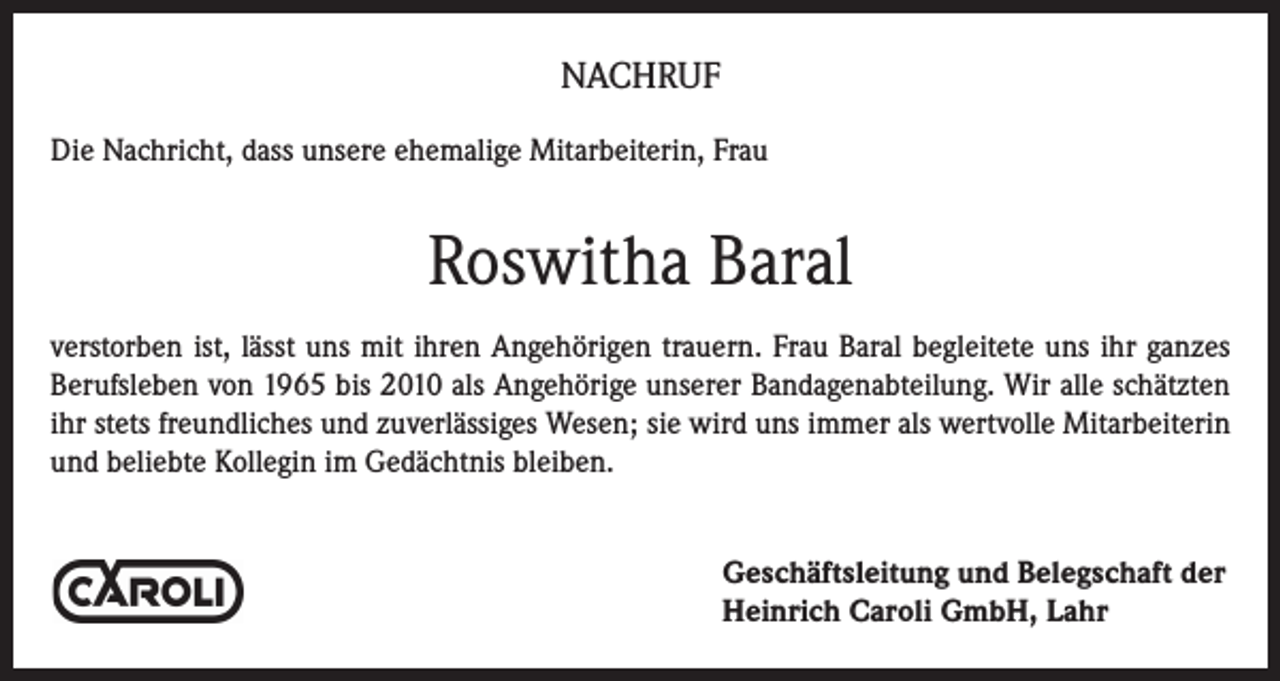 <p>NACHRUF<br />Die Nachricht, dass unsere ehemalige Mitarbeiterin, Frau</p><p>Roswitha Baral<br />verstorben ist, lässt uns mit ihren Angehörigen trauern. Frau Baral begleitete uns ihr ganzes<br />Berufsleben von 1965 bis 2010 als Angehörige unserer Bandagenabteilung. Wir alle schätzten<br />ihr stets freundliches und zuverlässiges Wesen; sie wird uns immer als wertvolle Mitarbeiterin<br />und beliebte Kollegin im Gedächtnis bleiben.<br />Geschäftsleitung und Belegschaft der<br />Heinrich Caroli GmbH, Lahr</p>