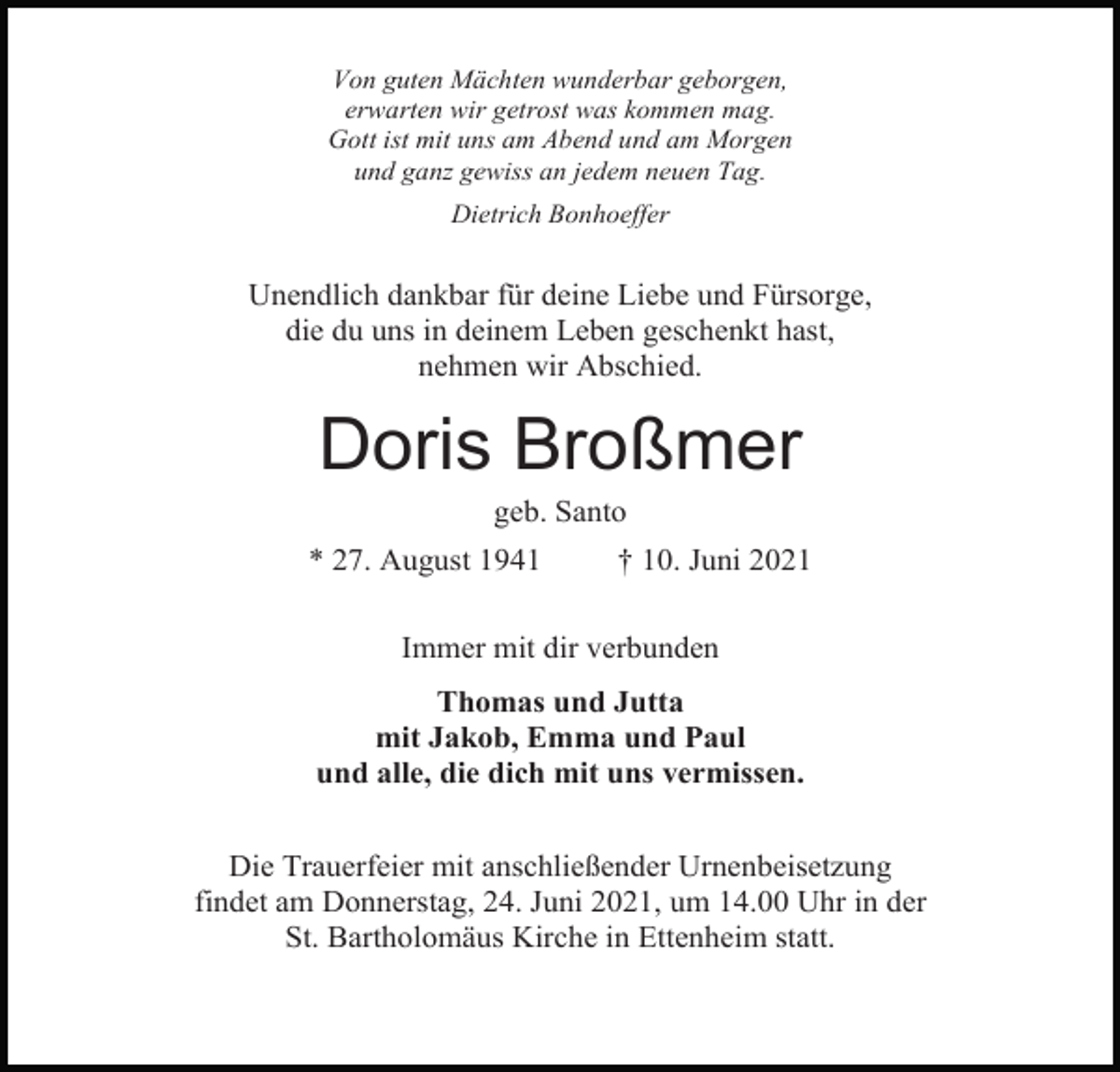 <p>Von guten Mächten wunderbar geborgen,<br />erwarten wir getrost was kommen mag.<br />Gott ist mit uns am Abend und am Morgen<br />und ganz gewiss an jedem neuen Tag.<br />Dietrich Bonhoeffer</p><p>Unendlich dankbar für deine Liebe und Fürsorge,<br />die du uns in deinem Leben geschenkt hast,<br />nehmen wir Abschied.</p><p>Doris Broßmer<br />geb. Santo<br />* 27. August 1941</p><p>† 10. Juni 2021</p><p>Immer mit dir verbunden<br />Thomas und Jutta<br />mit Jakob, Emma und Paul<br />und alle, die dich mit uns vermissen.<br />Die Trauerfeier mit anschließender Urnenbeisetzung<br />findet am Donnerstag, 24. Juni 2021, um 14.00 Uhr in der<br />St. Bartholomäus Kirche in Ettenheim statt.</p>
