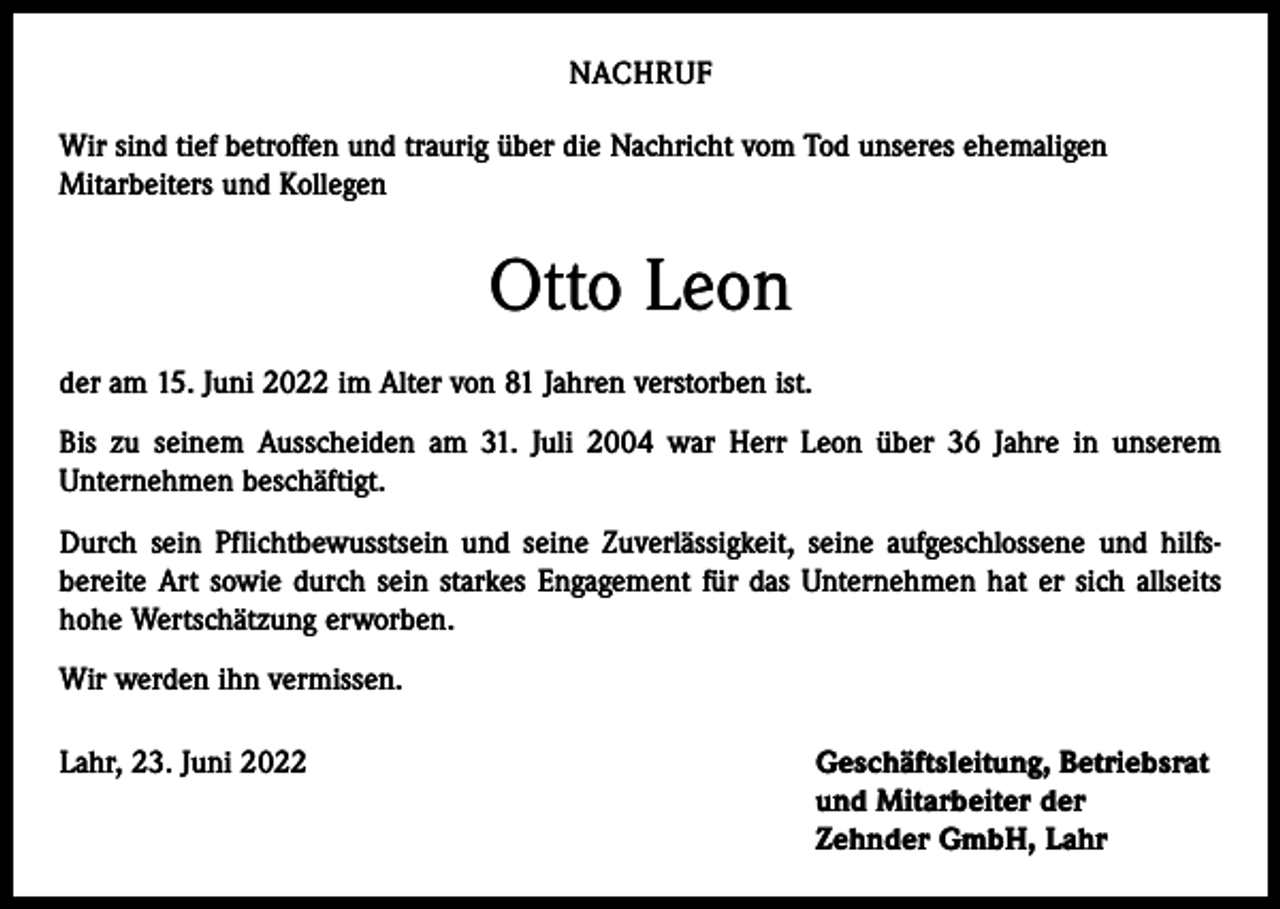 <p>NACHRUF<br />Wir sind tief betroffen und traurig über die Nachricht vom Tod unseres ehemaligen<br />Mitarbeiters und Kollegen</p><p>Otto Leon<br />der am 15. Juni 2022 im Alter von 81 Jahren verstorben ist.<br />Bis zu seinem Ausscheiden am 31. Juli 2004 war Herr Leon über 36 Jahre in unserem<br />­Unternehmen beschäftigt.<br />Durch sein Pflichtbewusstsein und seine Zuverlässigkeit, seine aufgeschlossene und hilfs­<br />bereite Art sowie durch sein starkes Engagement für das Unternehmen hat er sich allseits<br />hohe ­Wertschätzung erworben.<br />Wir werden ihn vermissen.<br />Lahr, 23. Juni 2022 Geschäftsleitung, Betriebsrat<br />und Mitarbeiter der<br />Zehnder GmbH, Lahr</p>