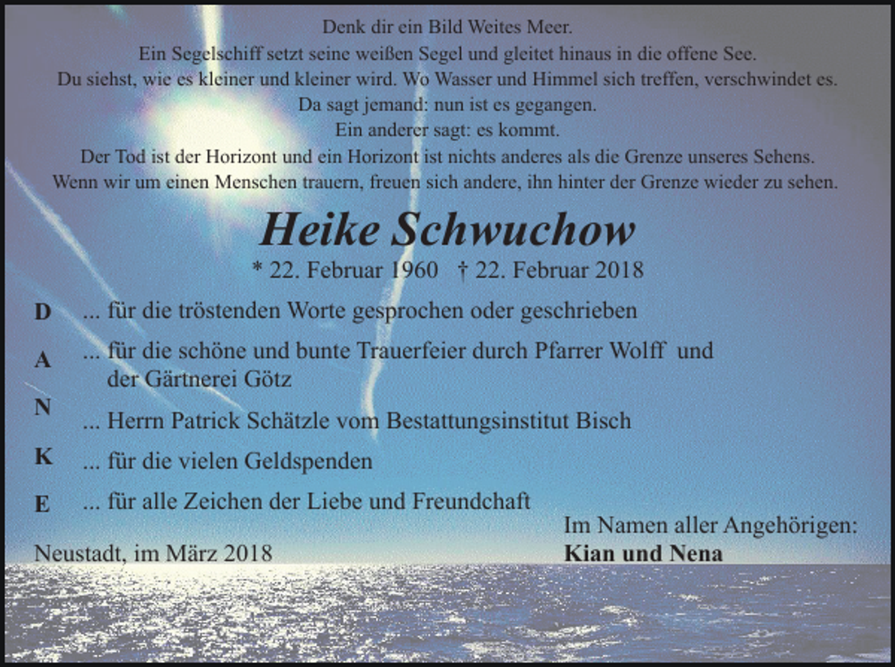 <p>D e n k dir<br />n Bil<br />d Weites<br />Weit es MMeer.<br />e er.<br />Denk<br />direiein<br />Bild<br />Ei n SSegelschiff<br />e g els c hiff ssetzt<br />et zt sseine<br />ei n e weißen<br />w ei ß e n Segel<br />S e g el und<br />u n d gleitet<br />gl eit e t hinaus<br />hi n a us iinn die<br />di e offene<br />off e n e See.<br />S e e.<br />Ein<br />D u sisiehst,<br />e hst, wi<br />e esesklkleiner<br />ei n er uund<br />n d kl<br />ei n er wird.<br />wir d. Wo<br />W o Wasser<br />Was s er und<br />u n d Himmel<br />Hi m m el si<br />c h tr<br />eff e n, verschwindet<br />v ers c h wi n d et es.<br />Du<br />wie<br />kleiner<br />sich<br />treffen,<br />es.<br />D a s sagt<br />a gt j ejemand:<br />m a n d: nnun<br />u n ist<br />g e g a n g e n.<br />Da<br />isteess gegangen.<br />Ein<br />es kkommt.<br />Ei n aanderer<br />n d er er ssagt:<br />a gt: es<br />o m m t.<br />Der<br />istdder<br />ein<br />ist ni<br />nichts<br />D er TTod<br />o d ist<br />er HHorizont<br />ori z o nt uund<br />n d ei<br />n Horizont<br />H ori z o nt ist<br />c ht s anderes<br />a n d er es als die<br />di e Grenze<br />Gr e n z e unseres<br />u ns er es Sehens.<br />S e h e ns.<br />Wenn<br />wiru um<br />freuen<br />sich<br />We n n wir<br />m eieinen<br />n e n MMenschen<br />e ns c h e n trtrauern,<br />a u er n, fr<br />e u e n si<br />c h aandere,<br />n d er e, iihn<br />h n hinter<br />hi nt er der<br />d er Grenze<br />Gr e n z e wieder<br />wi e d er zzu<br />u ssehen.<br />e h e n.</p><p>Heike<br />H ei k e SSchwuchow<br />c h w uc h o w</p><p>** 222.<br />2. Februar<br />F e br u ar 11960<br />9 6 0 †† 222.<br />2 . Februar<br />F e br u ar<br />DD</p><p>... für<br />f ür die<br />di e tröstenden<br />tr öst e n d e n Worte<br />W orte gesprochen<br />g es pr o c h e n oder<br />o d er geschrieben<br />g es c hr i e b e n</p><p>AA</p><p>... für<br />f ür die<br />di e schöne<br />s c h ö n e und<br />u n d bunte<br />b u nt e Trauerfeier<br />Tr a u erf ei er durch<br />d ur c h Pfarrer<br />Pf arrer Wolff<br />W olff und<br />und<br />der<br />d er Gärtnerei<br />G ärt n er ei Götz<br />G öt z</p><p>NN</p><p>H err n Patrick<br />P atri c k Schätzle<br />S c h ät zl e vom<br />v o m Bestattungsinstitut<br />B est att u n gsi nstit ut Bisch<br />Bis c h<br />... Herrn</p><p>KK</p><p>f ür die<br />di e vielen<br />vi el e n Geldspenden<br />G el ds p e nd e n<br />... für</p><p>EE</p><p>... für<br />f ür alle<br />all e Zeichen<br />Z ei c h e n der<br />d er Liebe<br />Li eb e uund<br />n d Freundchaft<br />Fr e u n d c h aft</p><p>NNeustadt,<br />e ust a dt, i im<br />m März<br />M är z 22</p><p>Im<br />I m Namen<br />N a m e n aller<br />all er Angehörigen:<br />A n g e h örig e n:<br />Kian<br />Ki a n uund<br />n d NNena<br />ena</p>
