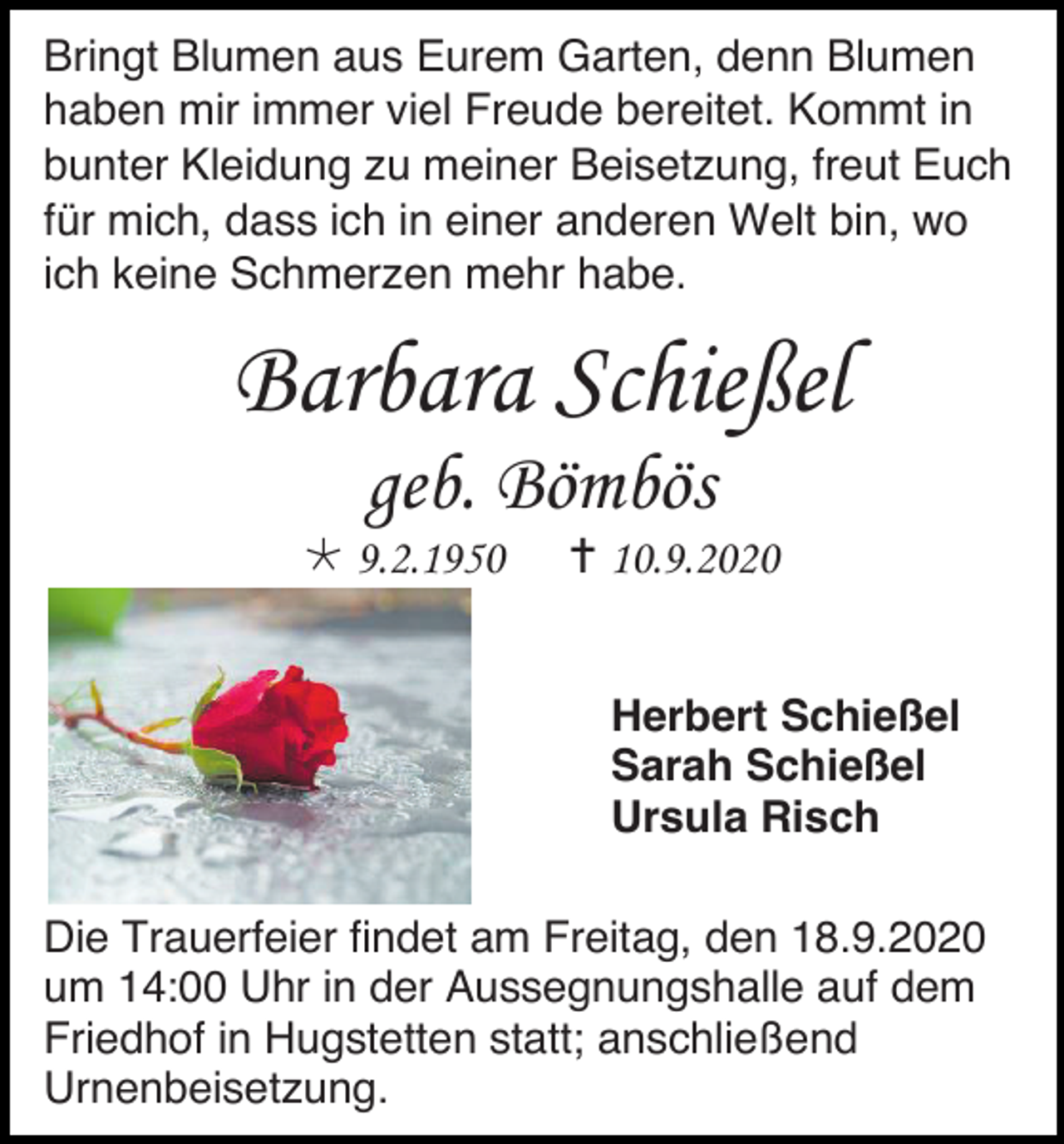 <p>Bringt Blumen aus Eurem Garten, denn Blumen<br />haben mir immer viel Freude bereitet. Kommt in<br />bunter Kleidung zu meiner Beisetzung, freut Euch<br />für mich, dass ich in einer anderen Welt bin, wo<br />ich keine Schmerzen mehr habe.</p><p>Barbara Schießel<br />geb. Bömbös<br /> 9.2.1950</p><p> 10.9.2020<br />Herbert Schießel<br />Sarah Schießel<br />Ursula Risch</p><p>Die Trauerfeier findet am Freitag, den 18.9.2020<br />um 14:00 Uhr in der Aussegnungshalle auf dem<br />Friedhof in Hugstetten statt; anschließend<br />Urnenbeisetzung.</p>
