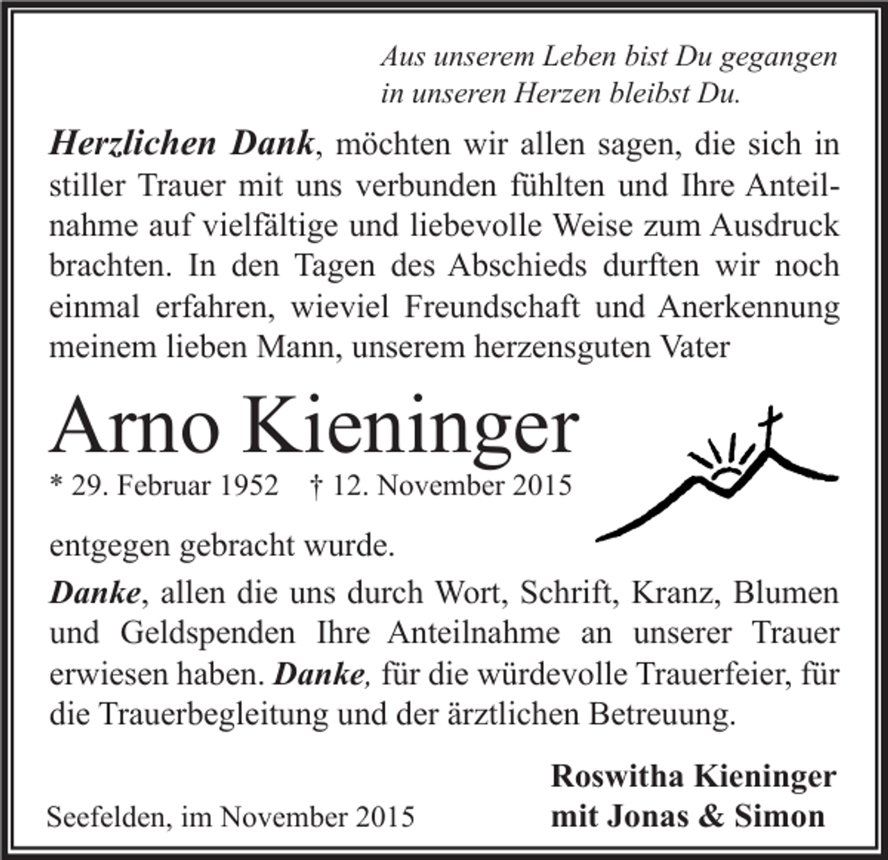 <p>Aus unserem Leben bist Du gegangen<br />in unseren Herzen bleibst Du.</p><p>Herzlichen Dank, möchten wir allen sagen, die sich in<br />stiller Trauer mit uns verbunden fühlten und Ihre Anteilnahme auf vielfältige und liebevolle Weise zum Ausdruck<br />brachten. In den Tagen des Abschieds durften wir noch<br />einmal erfahren, wieviel Freundschaft und Anerkennung<br />meinem lieben Mann, unserem herzensguten Vater</p><p>Arno Kieninger<br />* 29. Februar 1952 † 12. November 2015</p><p>entgegen gebracht wurde.<br />Danke, allen die uns durch Wort, Schrift, Kranz, Blumen<br />und Geldspenden Ihre Anteilnahme an unserer Trauer<br />erwiesen haben. Danke, für die würdevolle Trauerfeier, für<br />die Trauerbegleitung und der ärztlichen Betreuung.<br />Seefelden, im November 2015</p><p>Roswitha Kieninger<br />mit Jonas &amp; Simon</p>