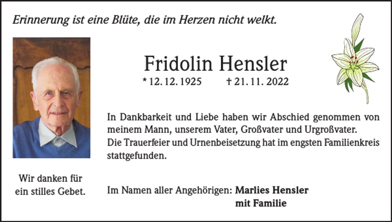 <p>Erinnerung ist eine Blüte, die im Herzen nicht welkt.</p><p>Fridolin Hensler</p><p>* 12. 12. 1925</p><p>† 21. 11. 2022</p><p>In Dankbarkeit und Liebe haben wir Abschied genommen von<br />meinem Mann, unserem Vater, Großvater und Urgroßvater.<br />Die Trauerfeier und Urnenbeisetzung hat im engsten Familienkreis<br />stattgefunden.<br />Wir danken für<br />ein stilles Gebet.</p><p>Im Namen aller Angehörigen: Marlies Hensler<br />mit Familie</p>
