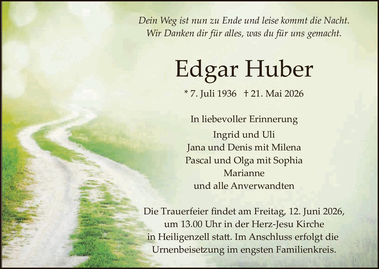 <p><i>Dein Weg ist nun zu Ende und leise kommt die Nacht.<br>Wir Danken dir für alles, was du für uns gemacht.</i></p><p><strong>Edgar Huber</strong></p><p>* 7. Juli 1936  † 21. Mai 2026</p><p>In liebevoller Erinnerung<br>Ingrid und Uli<br>Jana und Denis mit Milena<br>Pascal und Olga mit Sophia<br>Marianne<br>und alle Anverwandten</p><p>Die Trauerfeier findet am Freitag, 12. Juni 2026, um 13.00 Uhr in der Herz-Jesu Kirche in Heiligenzell statt. Im Anschluss erfolgt die Urnenbeisetzung im engsten Familienkreis.</p>