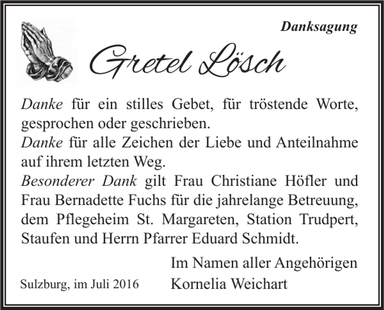 <p>Danksagung</p><p>Gretel Lösch<br />Danke für ein stilles Gebet, für tröstende Worte,<br />gesprochen oder geschrieben.<br />Danke für alle Zeichen der Liebe und Anteilnahme<br />auf ihrem letzten Weg.<br />Besonderer Dank gilt Frau Christiane Höfler und<br />Frau Bernadette Fuchs für die jahrelange Betreuung,<br />dem Pflegeheim St. Margareten, Station Trudpert,<br />Staufen und Herrn Pfarrer Eduard Schmidt.<br />Sulzburg, im Juli 2016</p><p>Im Namen aller Angehörigen<br />Kornelia Weichart</p>