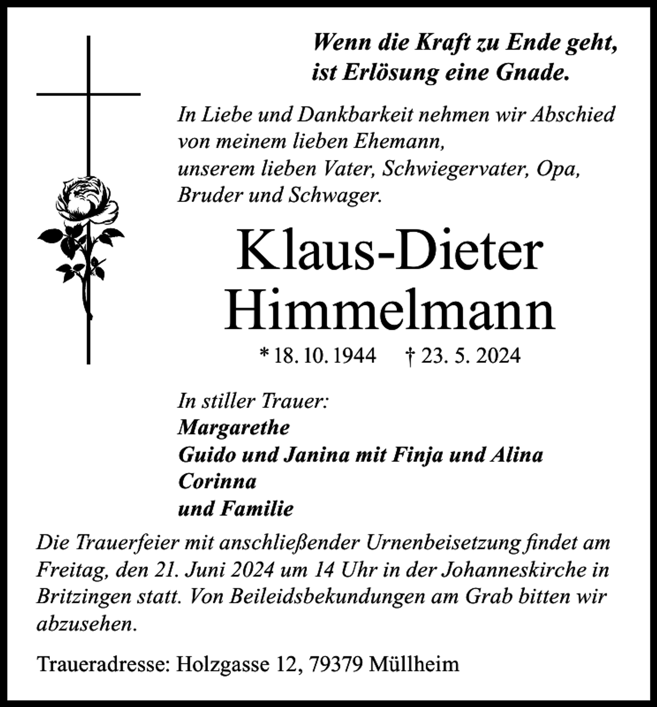 <p>Wenn die Kraft zu Ende geht,<br />ist Erlösung eine Gnade.<br />In Liebe und Dankbarkeit nehmen wir Abschied<br />von meinem lieben Ehemann,<br />unserem lieben Vater, Schwiegervater, Opa,<br />Bruder und Schwager.</p><p>Klaus-Dieter<br />Himmelmann<br />* 18. 10. 1944</p><p>† 23. 5. 2024</p><p>In stiller Trauer:<br />Margarethe<br />Guido und Janina mit Finja und Alina<br />Corinna<br />und Familie<br />Die Trauerfeier mit anschließender Urnenbeisetzung findet am<br />Freitag, den 21. Juni 2024 um 14 Uhr in der Johanneskirche in<br />Britzingen statt. Von Beileidsbekundungen am Grab bitten wir<br />abzusehen.<br />Traueradresse: Holzgasse 12, 79379 Müllheim</p>