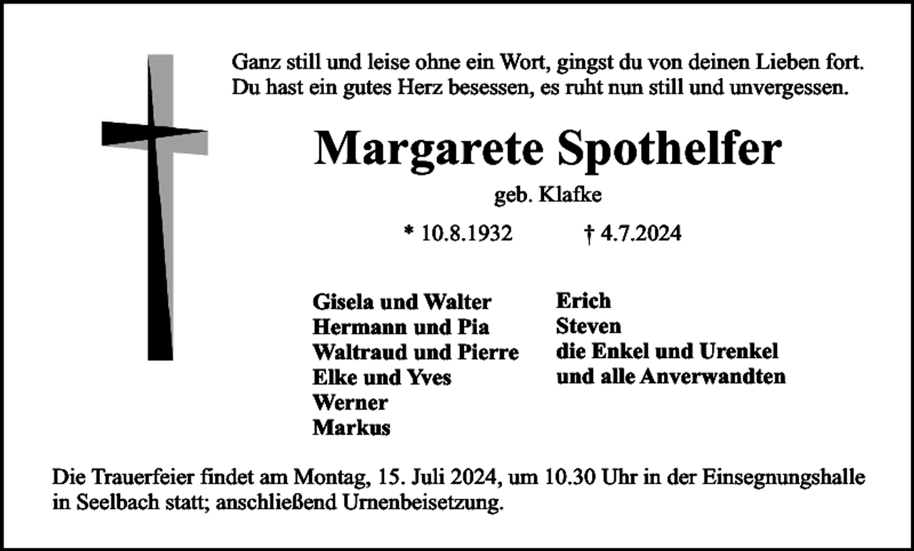 <p>Ganz still und leise ohne ein Wort, gingst du von deinen Lieben fort.<br />Du hast ein gutes Herz besessen, es ruht nun still und unvergessen.</p><p>Margarete Spothelfer<br />geb. Klafke</p><p>* 10.8.1932<br />Gisela und Walter<br />Hermann und Pia<br />Waltraud und Pierre<br />Elke und Yves<br />Werner<br />Markus</p><p>† 4.7.2024<br />Erich<br />Steven<br />die Enkel und Urenkel<br />und alle Anverwandten</p><p>Die Trauerfeier findet am Montag, 15. Juli 2024, um 10.30 Uhr in der Einsegnungshalle<br />in Seelbach statt; anschließend Urnenbeisetzung.</p>