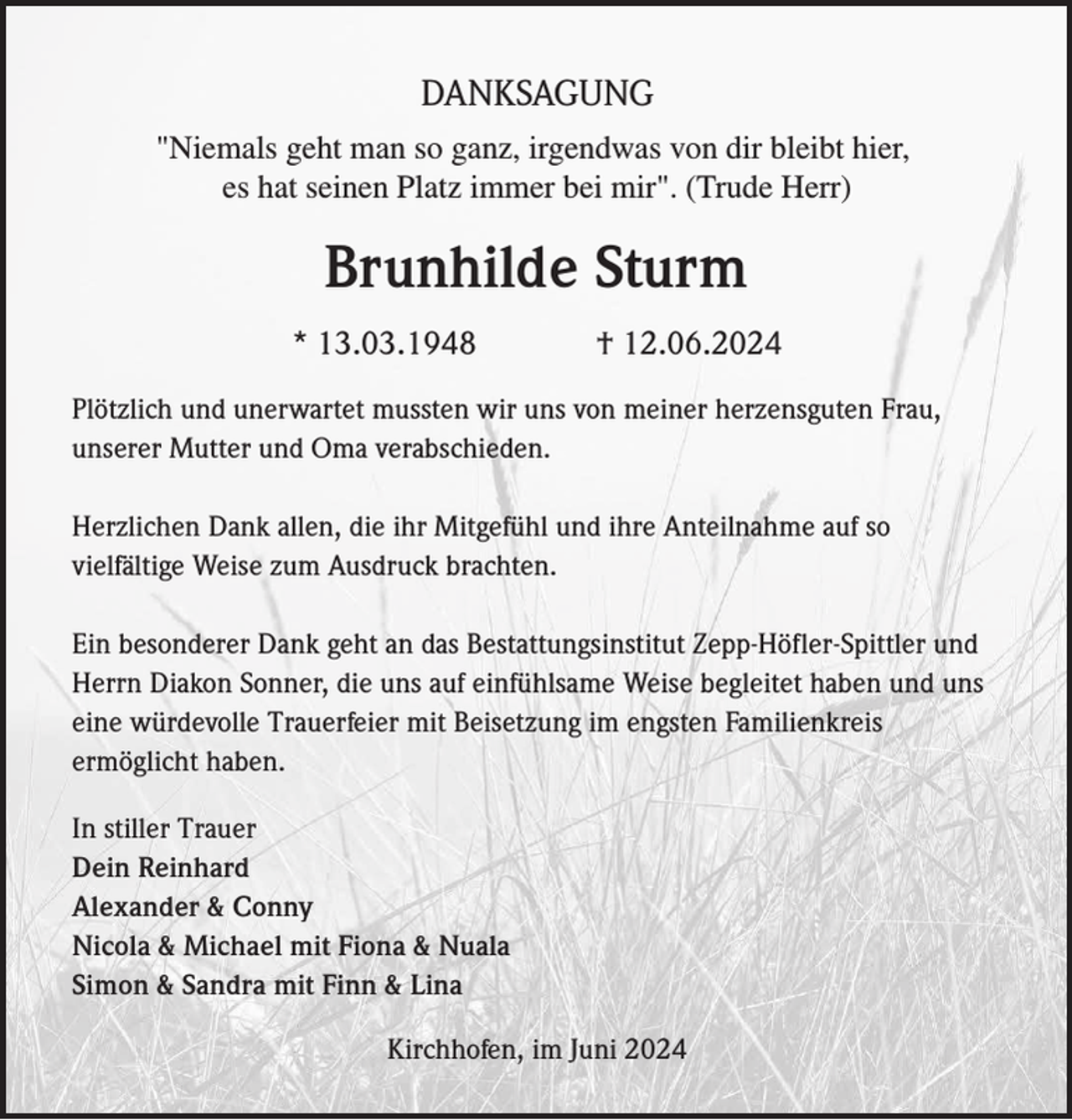 <p>DANKSAGUNG<br />"Niemals geht man so ganz, irgendwas von dir bleibt hier,<br />es hat seinen Platz immer bei mir". (Trude Herr)</p><p>Brunhilde Sturm<br />* 13.03.1948</p><p>† 12.06.2024</p><p>Plötzlich und unerwartet mussten wir uns von meiner herzensguten Frau,<br />unserer Mutter und Oma verabschieden.<br />Herzlichen Dank allen, die ihr Mitgefühl und ihre Anteilnahme auf so<br />vielfältige Weise zum Ausdruck brachten.<br />Ein besonderer Dank geht an das Bestattungsinstitut Zepp-Höfler-Spittler und<br />Herrn Diakon Sonner, die uns auf einfühlsame Weise begleitet haben und uns<br />eine würdevolle Trauerfeier mit Beisetzung im engsten Familienkreis<br />ermöglicht haben.<br />In stiller Trauer<br />Dein Reinhard<br />Alexander &amp; Conny<br />Nicola &amp; Michael mit Fiona &amp; Nuala<br />Simon &amp; Sandra mit Finn &amp; Lina<br />Kirchhofen, im Juni 2024</p>