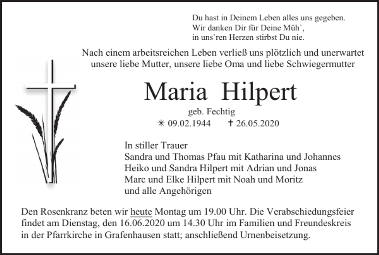 <p>Du hast in Deinem Leben alles uns gegeben.<br />Wir danken Dir für Deine Müh`,<br />in uns`ren Herzen stirbst Du nie.</p><p>Nach einem arbeitsreichen Leben verließ uns plötzlich und unerwartet<br />unsere liebe Mutter, unsere liebe Oma und liebe Schwiegermutter</p><p>Maria Hilpert<br />geb. Fechtig<br /> 09.02.1944<br /> 26.05.2020</p><p>In stiller Trauer<br />Sandra und Thomas Pfau mit Katharina und Johannes<br />Heiko und Sandra Hilpert mit Adrian und Jonas<br />Marc und Elke Hilpert mit Noah und Moritz<br />und alle Angehörigen<br />Den Rosenkranz beten wir heute Montag um 19.00 Uhr. Die Verabschiedungsfeier<br />findet am Dienstag, den 16.06.2020 um 14.30 Uhr im Familien und Freundeskreis<br />in der Pfarrkirche in Grafenhausen statt; anschließend Urnenbeisetzung.</p>