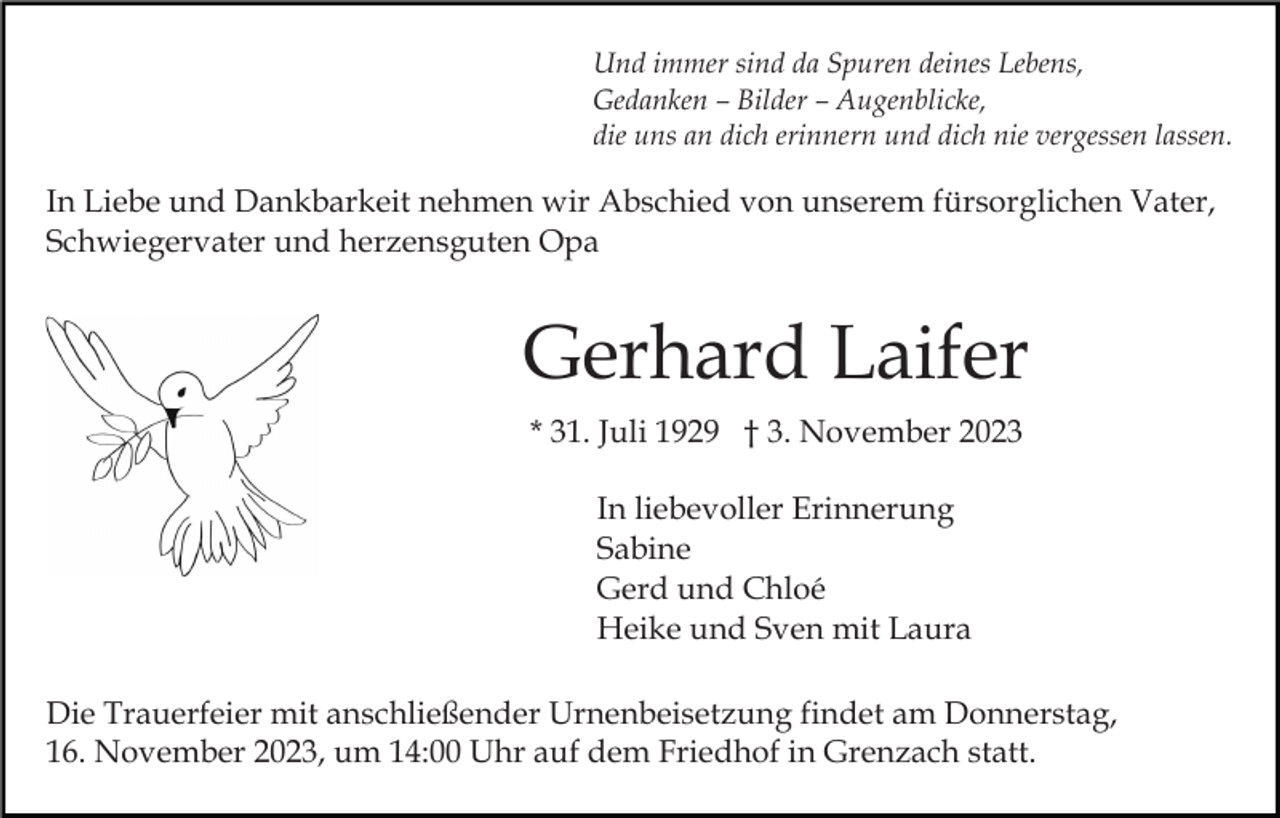 <p>Und immer sind da Spuren deines Lebens,<br />Gedanken – Bilder – Augenblicke,<br />die uns an dich erinnern und dich nie vergessen lassen.</p><p>In Liebe und Dankbarkeit nehmen wir Abschied von unserem fürsorglichen Vater,<br />Schwiegervater und herzensguten Opa</p><p>Gerhard Laifer<br />* 31. Juli 1929 † 3. November 2023<br />In liebevoller Erinnerung<br />Sabine<br />Gerd und Chloé<br />Heike und Sven mit Laura<br />Die Trauerfeier mit anschließender Urnenbeisetzung findet am Donnerstag,<br />16. November 2023, um 14:00 Uhr auf dem Friedhof in Grenzach statt.</p>
