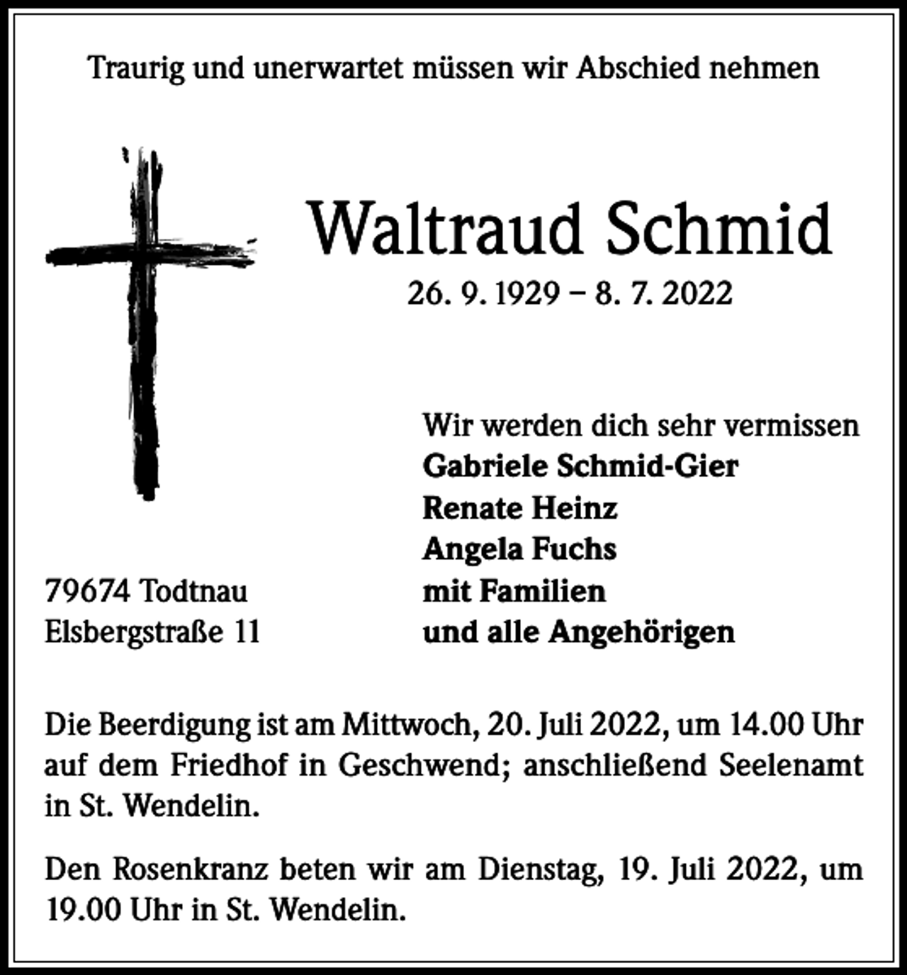 <p>Traurig und unerwartet müssen wir Abschied nehmen</p><p>Waltraud Schmid<br />26. 9. 1929 – 8. 7. 2022</p><p>79674 Todtnau<br />Elsbergstraße 11</p><p>Wir werden dich sehr vermissen<br />Gabriele Schmid-Gier<br />Renate Heinz<br />Angela Fuchs<br />mit Familien<br />und alle Angehörigen</p><p>Die Beerdigung ist am Mittwoch, 20. Juli 2022, um 14.00 Uhr<br />auf dem Friedhof in Geschwend; anschließend Seelenamt<br />in St. Wendelin.<br />Den Rosenkranz beten wir am Dienstag, 19. Juli 2022, um<br />19.00 Uhr in St. Wendelin.</p>