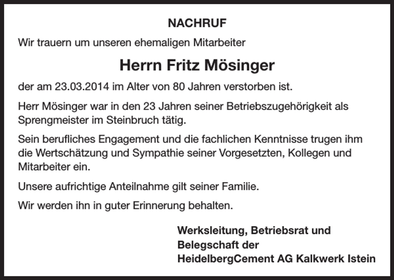 <p>NACHRUF<br />Wir trauern um unseren ehemaligen Mitarbeiter</p><p>Herrn Fritz Mösinger<br />der am 23.03.2014 im Alter von 80 Jahren verstorben ist.<br />Herr Mösinger war in den 23 Jahren seiner Betriebszugehörigkeit als<br />Sprengmeister im Steinbruch tätig.<br />Sein berufliches Engagement und die fachlichen Kenntnisse trugen ihm<br />die Wertschätzung und Sympathie seiner Vorgesetzten, Kollegen und<br />Mitarbeiter ein.<br />Unsere aufrichtige Anteilnahme gilt seiner Familie.<br />Wir werden ihn in guter Erinnerung behalten.<br />Werksleitung, Betriebsrat und<br />Belegschaft der<br />HeidelbergCement AG Kalkwerk Istein</p>