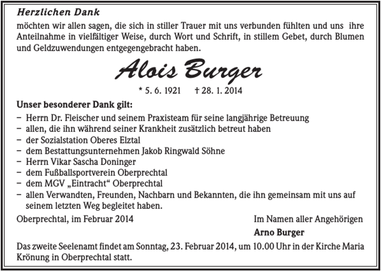 <p>Herzlichen Dank<br />möchten wir allen sagen, die sich in stiller Trauer mit uns verbunden fühlten und uns ihre<br />Anteilnahme in vielfältiger Weise, durch Wort und Schrift, in stillem Gebet, durch Blumen<br />und Geldzuwendungen entgegengebracht haben.</p><p>Alois Burger<br />* 5. 6. 1921</p><p>† 28. 1. 2014</p><p>Unser besonderer Dank gilt:<br />– Herrn Dr. Fleischer und seinem Praxisteam für seine langjährige Betreuung<br />– allen, die ihn während seiner Krankheit zusätzlich betreut haben<br />– der Sozialstation Oberes Elztal<br />– dem Bestattungsunternehmen Jakob Ringwald Söhne<br />– Herrn Vikar Sascha Doninger<br />– dem Fußballsportverein Oberprechtal<br />– dem MGV „Eintracht“ Oberprechtal<br />– allen Verwandten, Freunden, Nachbarn und Bekannten, die ihn gemeinsam mit uns auf<br />seinem letzten Weg begleitet haben.<br />Oberprechtal, im Februar 2014<br />Im Namen aller Angehörigen<br />Arno Burger<br />Das zweite Seelenamt findet am Sonntag, 23. Februar 2014, um 10.00 Uhr in der Kirche Maria<br />Krönung in Oberprechtal statt.</p>
