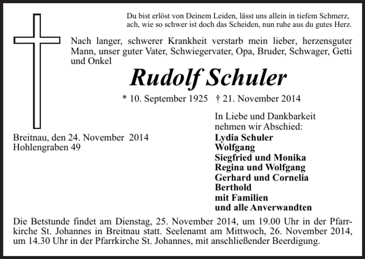 <p>Du bist erlöst von Deinem Leiden, lässt uns allein in tiefem Schmerz,<br />ach, wie so schwer ist doch das Scheiden, nun ruhe aus du gutes Herz.</p><p>Nach langer, schwerer Krankheit verstarb mein lieber, herzensguter<br />Mann, unser guter Vater, Schwiegervater, Opa, Bruder, Schwager, Getti<br />und Onkel</p><p>Rudolf Schuler</p><p>* 10. September 1925 † 21. November 2014<br />In Liebe und Dankbarkeit<br />nehmen wir Abschied:<br />Lydia Schuler<br />Breitnau, den 24. November 2014<br />Hohlengraben 49<br />Wolfgang<br />Siegfried und Monika<br />Regina und Wolfgang<br />Gerhard und Cornelia<br />Berthold<br />mit Familien<br />und alle Anverwandten<br />Die Betstunde findet am Dienstag, 25. November 2014, um 19.00 Uhr in der Pfarrkirche St. Johannes in Breitnau statt. Seelenamt am Mittwoch, 26. November 2014,<br />um 14.30 Uhr in der Pfarrkirche St. Johannes, mit anschließender Beerdigung.</p>