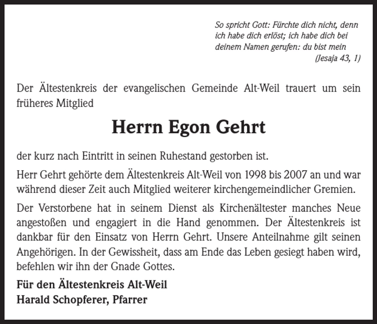 <p>So spricht Gott: Fürchte dich nicht, denn<br />ich habe dich erlöst; ich habe dich bei<br />deinem Namen gerufen: du bist mein</p><p>(Jesaja 43, 1)</p><p>Der Ältestenkreis der evangelischen Gemeinde Alt-Weil trauert um sein<br />früheres Mitglied</p><p>Herrn Egon Gehrt<br />der kurz nach Eintritt in seinen Ruhestand gestorben ist.<br />Herr Gehrt gehörte dem Ältestenkreis Alt-Weil von 1998 bis 2007 an und war<br />während dieser Zeit auch Mitglied weiterer kirchengemeindlicher Gremien.<br />Der Verstorbene hat in seinem Dienst als Kirchenältester manches Neue<br />angestoßen und engagiert in die Hand genommen. Der Ältestenkreis ist<br />dankbar für den Einsatz von Herrn Gehrt. Unsere Anteilnahme gilt seinen<br />Angehörigen. In der Gewissheit, dass am Ende das Leben gesiegt haben wird,<br />befehlen wir ihn der Gnade Gottes.<br />Für den Ältestenkreis Alt-Weil<br />Harald Schopferer, Pfarrer</p>