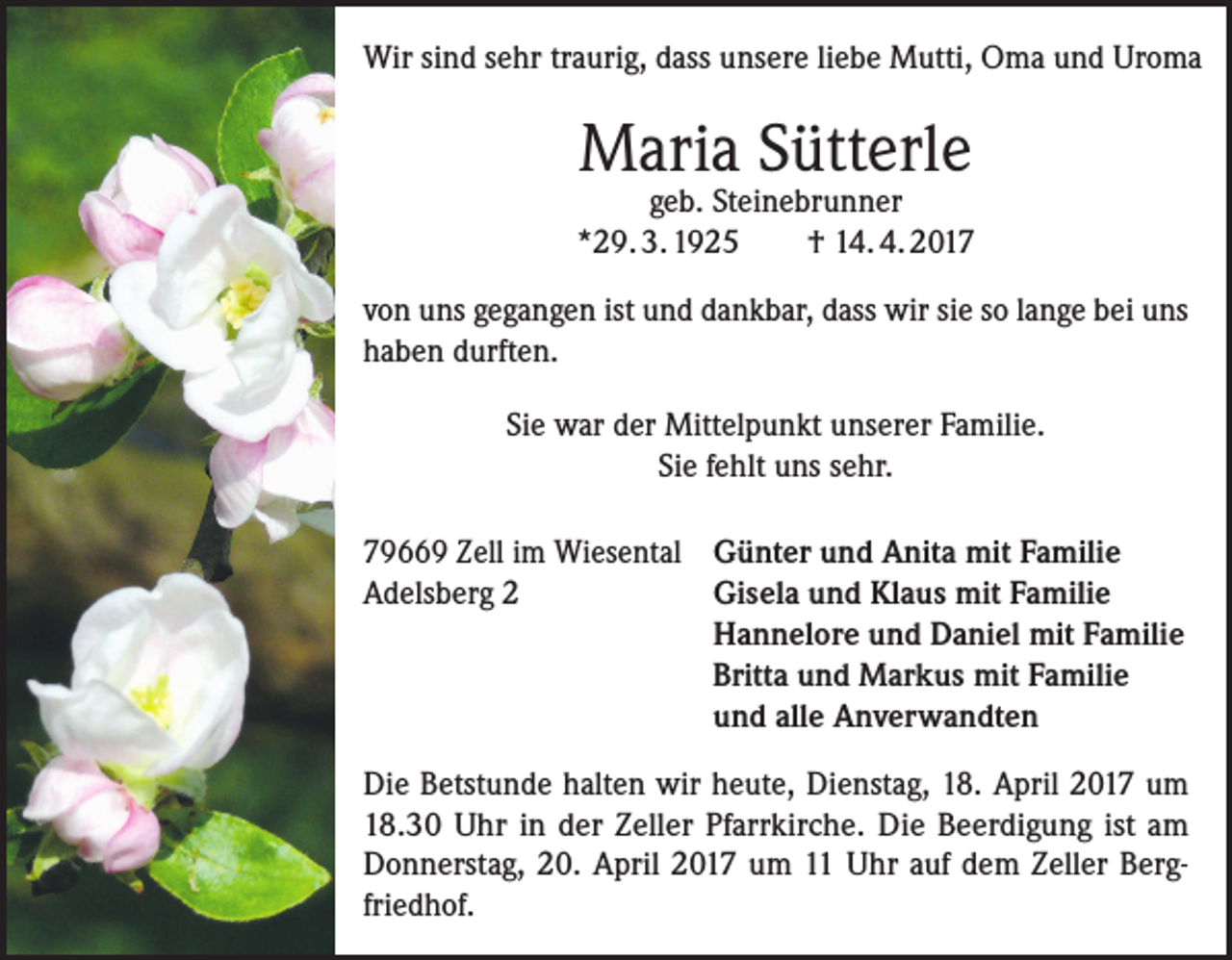 <p>Wir sind sehr traurig, dass unsere liebe Mutti, Oma und Uroma</p><p>Maria Sütterle</p><p>geb. Steinebrunner<br />*29. 3. 1925<br />† 14. 4. 2017<br />von uns gegangen ist und dankbar, dass wir sie so lange bei uns<br />haben durften.<br />Sie war der Mittelpunkt unserer Familie.<br />Sie fehlt uns sehr.<br />79669 Zell im Wiesental Günter und Anita mit Familie<br />Gisela und Klaus mit Familie<br />Adelsberg 2<br />Hannelore und Daniel mit Familie<br />Britta und Markus mit Familie<br />und alle Anverwandten<br />Die Betstunde halten wir heute, Dienstag, 18. April 2017 um<br />18.30 Uhr in der Zeller Pfarrkirche. Die Beerdigung ist am<br />Donnerstag, 20. April 2017 um 11 Uhr auf dem Zeller Bergfriedhof.</p>