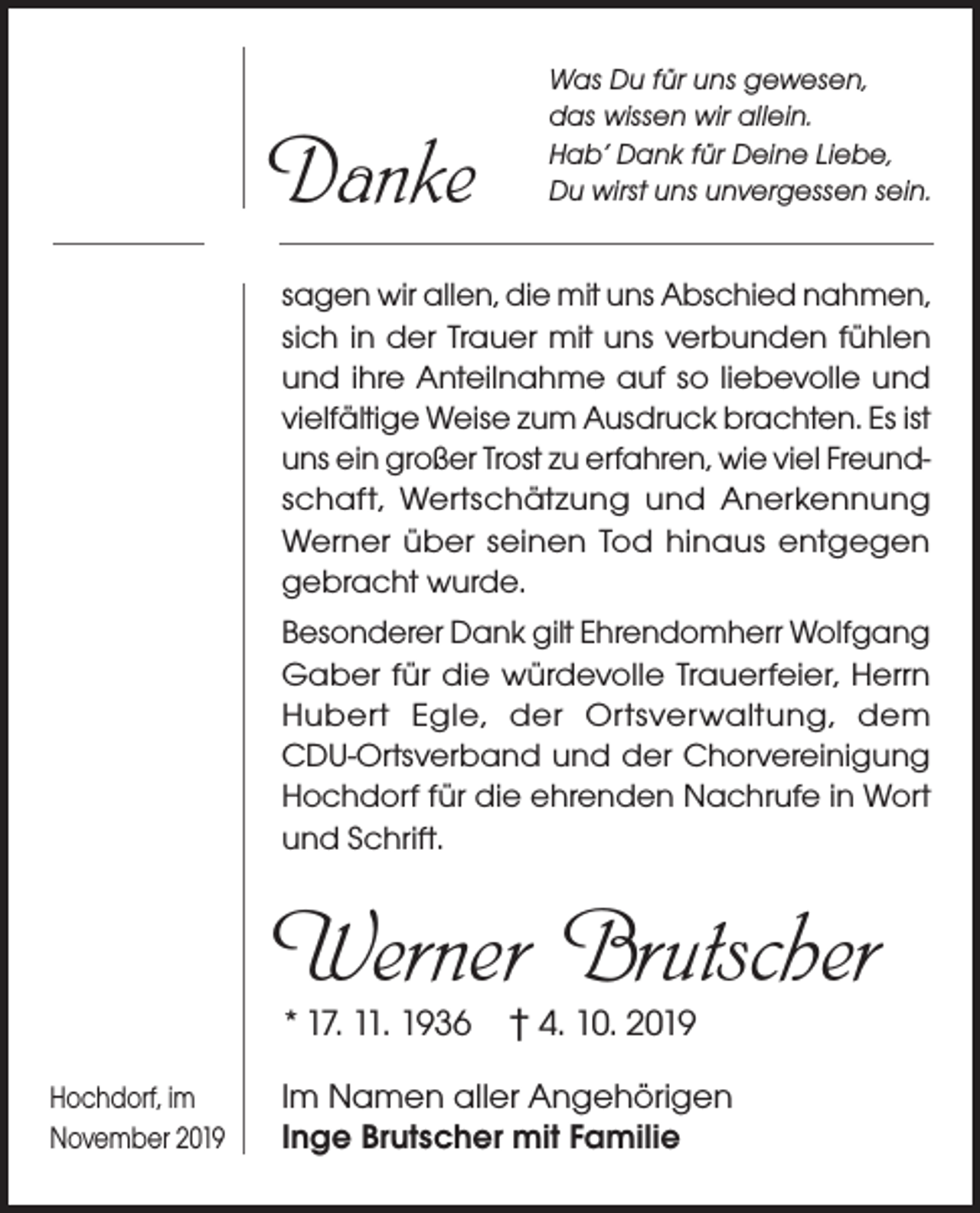 <p>Danke</p><p>Was Du für uns gewesen,<br />das wissen wir allein.<br />Hab’ Dank für Deine Liebe,<br />Du wirst uns unvergessen sein.</p><p>sagen wir allen, die mit uns Abschied nahmen,<br />sich in der Trauer mit uns verbunden fühlen<br />und ihre Anteilnahme auf so liebevolle und<br />vielfältige Weise zum Ausdruck brachten. Es ist<br />uns ein großer Trost zu erfahren, wie viel Freundschaft, Wertschätzung und Anerkennung<br />Werner über seinen Tod hinaus entgegen<br />gebracht wurde.<br />Besonderer Dank gilt Ehrendomherr Wolfgang<br />Gaber für die würdevolle Trauerfeier, Herrn<br />Hubert Egle, der Ortsverwaltung, dem<br />CDU-Ortsverband und der Chorvereinigung<br />Hochdorf für die ehrenden Nachrufe in Wort<br />und Schrift.</p><p>Werner Brutscher<br />* 17. 11. 1936 † 4. 10. 2019</p><p>Hochdorf, im<br />November 2019</p><p>Im Namen aller Angehörigen<br />Inge Brutscher mit Familie</p>