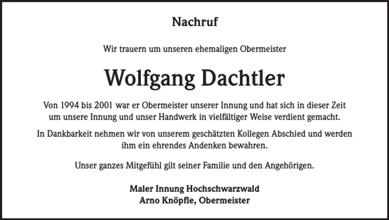 <p>Nachruf<br />Wir trauern um unseren ehemaligen Obermeister</p><p>Wolfgang Dachtler<br />Von 1994 bis 2001 war er Obermeister unserer Innung und hat sich in dieser Zeit<br />um unsere Innung und unser Handwerk in vielfältiger Weise verdient gemacht.<br />In Dankbarkeit nehmen wir von unserem geschätzten Kollegen Abschied und werden<br />ihm ein ehrendes Andenken bewahren.<br />Unser ganzes Mitgefühl gilt seiner Familie und den Angehörigen.<br />Maler Innung Hochschwarzwald<br />Arno Knöpfle, Obermeister</p>