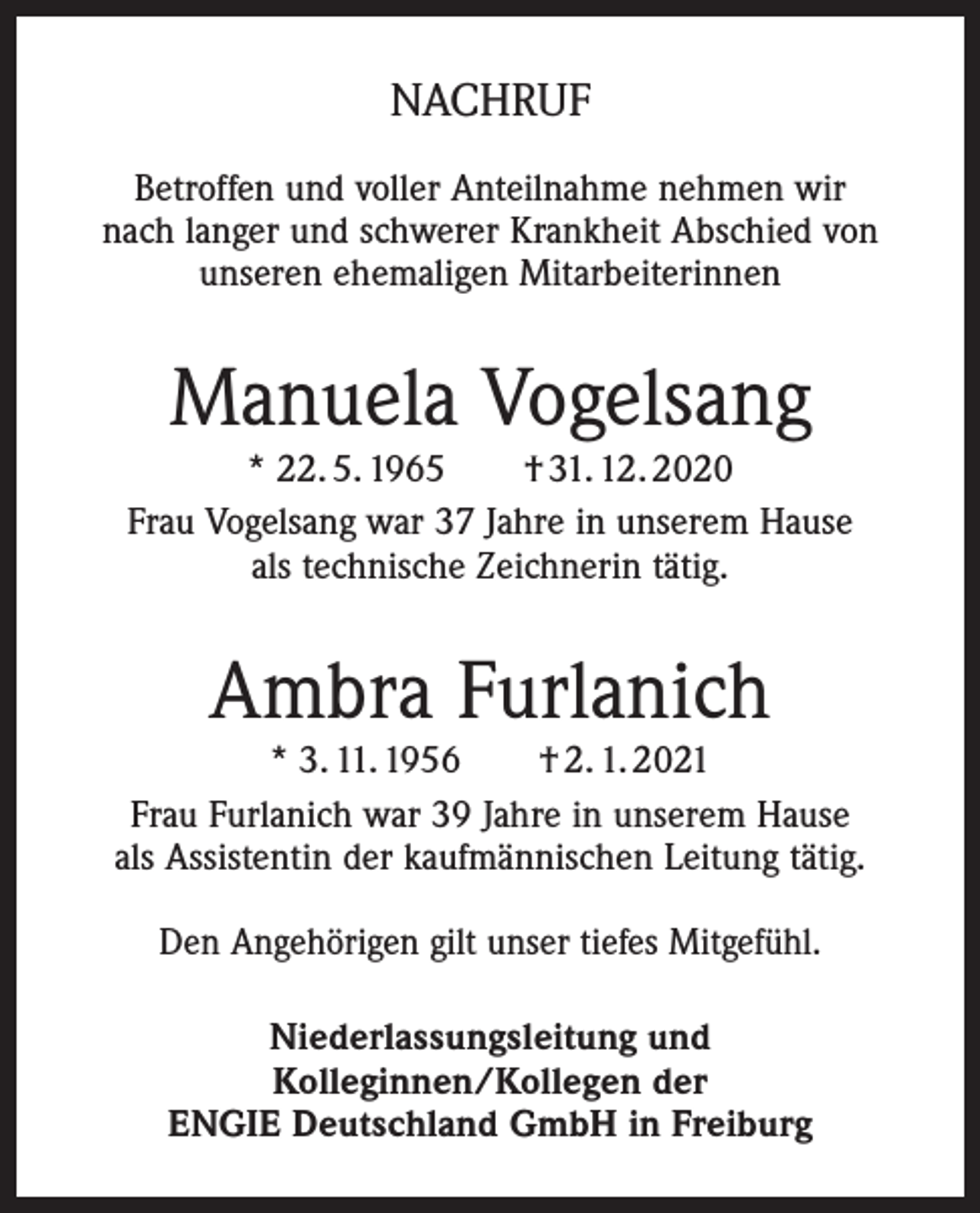 <p>NACHRUF<br />Betroffen und voller Anteilnahme nehmen wir<br />nach langer und schwerer Krankheit Abschied von<br />unseren ehemaligen Mitarbeiterinnen</p><p>Manuela Vogelsang</p><p>* 22. 5. 1965 † 31. 12. 2020<br />Frau Vogelsang war 37 Jahre in unserem Hause<br />als technische Zeichnerin tätig.</p><p>Ambra Furlanich</p><p>* 3. 11. 1956 † 2. 1. 2021<br />Frau Furlanich war 39 Jahre in unserem Hause<br />als Assistentin der kaufmännischen Leitung tätig.<br />Den Angehörigen gilt unser tiefes Mitgefühl.<br />Niederlassungsleitung und<br />Kolleginnen/Kollegen der<br />ENGIE Deutschland GmbH in Freiburg</p>