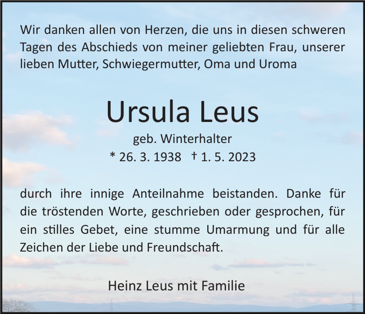 <p>Wir danken allen von Herzen, die uns in diesen schweren<br />Tagen des Abschieds von meiner geliebten Frau, unserer<br />lieben Mu�er, Schwiegermu�er, Oma und Uroma</p><p>Ursula Leus<br />geb. Winterhalter<br />* 26. 3. 1938 † 1. 5. 2023<br />durch ihre innige Anteilnahme beistanden. Danke für<br />die tröstenden Worte, geschrieben oder gesprochen, für<br />ein s�lles Gebet, eine stumme Umarmung und für alle<br />Zeichen der Liebe und Freundscha�.</p><p>Heinz Leus mit Familie</p>