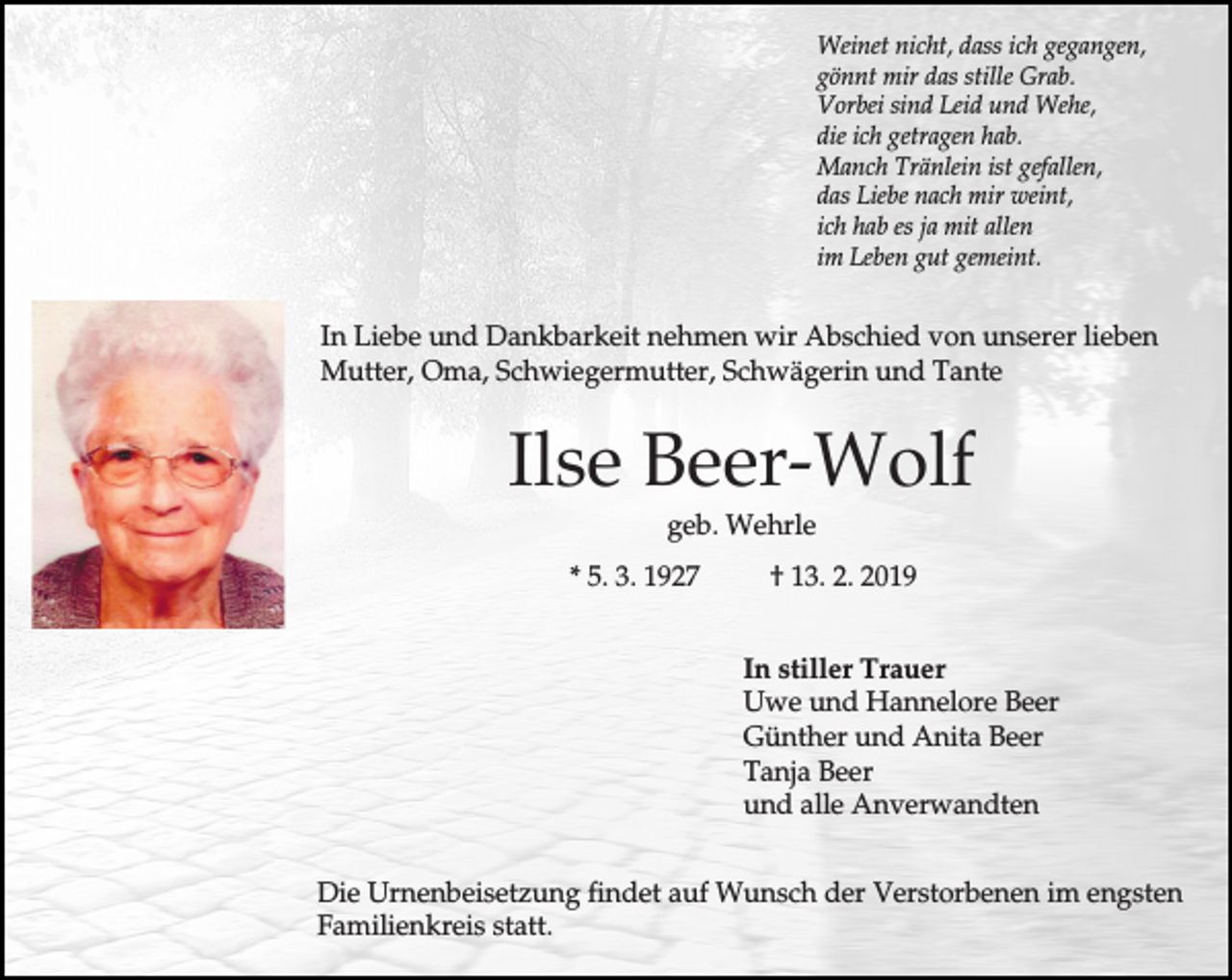 <p>Weinet nicht, dass ich gegangen,<br />gönnt mir das stille Grab.<br />Vorbei sind Leid und Wehe,<br />die ich getragen hab.<br />Manch Tränlein ist gefallen,<br />das Liebe nach mir weint,<br />ich hab es ja mit allen<br />im Leben gut gemeint.</p><p>In Liebe und Dankbarkeit nehmen wir Abschied von unserer lieben<br />Mutter, Oma, Schwiegermutter, Schwägerin und Tante</p><p>Ilse Beer-Wolf<br />geb. Wehrle<br />* 5. 3. 1927</p><p>† 13. 2. 2019<br />In stiller Trauer<br />Uwe und Hannelore Beer<br />Günther und Anita Beer<br />Tanja Beer<br />und alle Anverwandten</p><p>Die Urnenbeisetzung findet auf Wunsch der Verstorbenen im engsten<br />Familienkreis statt.</p>