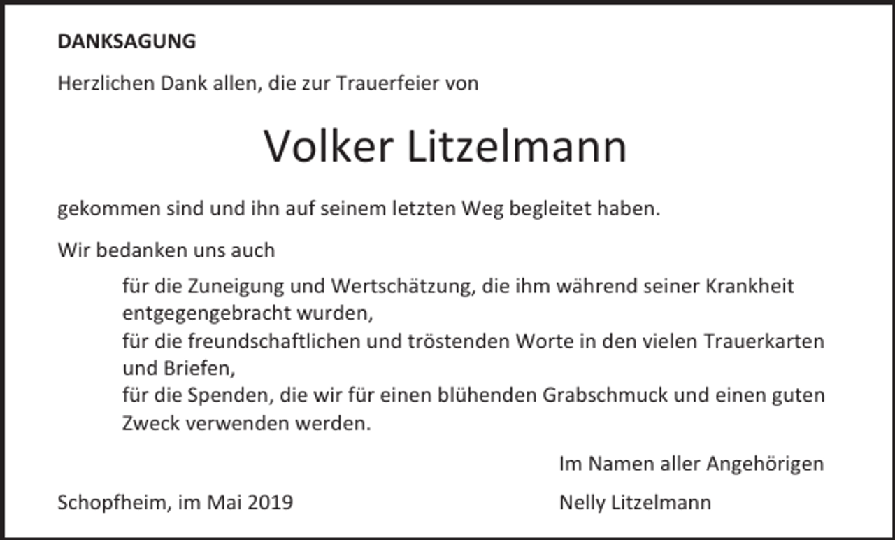 <p>DANKSAGUNG<br />Herzlichen Dank allen, die zur Trauerfeier von</p><p>Volker Litzelmann<br />gekommen sind und ihn auf seinem letzten Weg begleitet haben.<br />Wir bedanken uns auch<br />für die Zuneigung und Wertschätzung, die ihm während seiner Krankheit<br />entgegengebracht wurden,<br />für die freundschaftlichen und tröstenden Worte in den vielen Trauerkarten<br />und Briefen,<br />für die Spenden, die wir für einen blühenden Grabschmuck und einen guten<br />Zweck verwenden werden.<br />Im Namen aller Angehörigen<br />Schopfheim, im Mai 2019</p><p>Nelly Litzelmann</p>