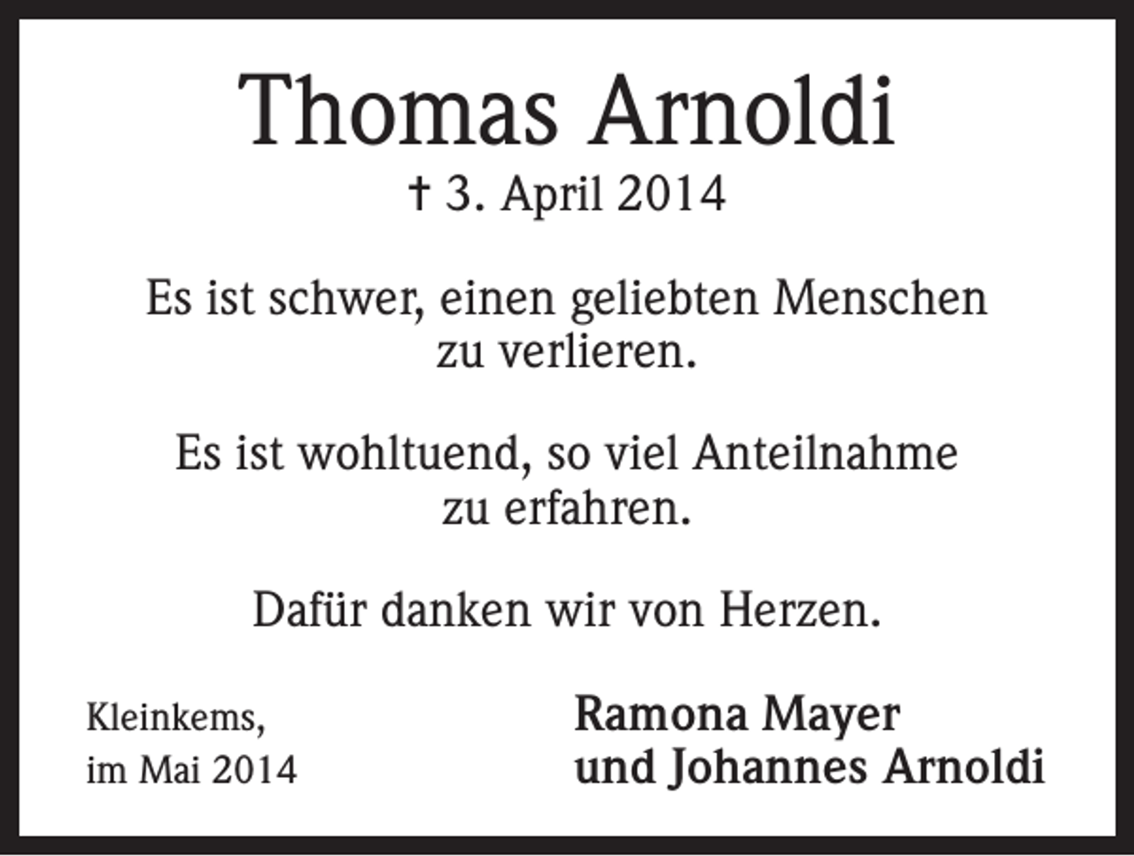 <p>Thomas Arnoldi<br />= 3. April 2014</p><p>Es ist schwer, einen geliebten Menschen<br />zu verlieren.<br />Es ist wohltuend, so viel Anteilnahme<br />zu erfahren.<br />Dafür danken wir von Herzen.<br />Kleinkems,<br />im Mai 2014</p><p>Ramona Mayer<br />und Johannes Arnoldi</p>