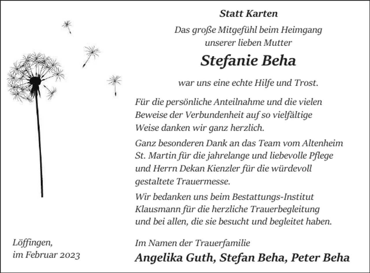 <p>Statt Karten<br />Das große Mitgefühl beim Heimgang<br />unserer lieben Mutter</p><p>Stefanie Beha<br />war uns eine echte Hilfe und Trost.<br />Für die persönliche Anteilnahme und die vielen<br />Beweise der Verbundenheit auf so vielfältige<br />Weise danken wir ganz herzlich.<br />Ganz besonderen Dank an das Team vom Altenheim<br />St. Martin für die jahrelange und liebevolle Pflege<br />und Herrn Dekan Kienzler für die würdevoll<br />gestaltete Trauermesse.</p><p>Wir bedanken uns beim Bestattungs-Institut<br />Klausmann für die herzliche Trauerbegleitung<br />und bei allen, die sie besucht und begleitet haben.<br />Löffingen,<br />im Februar 2023</p><p>Im Namen der Trauerfamilie</p><p>Angelika Guth, Stefan Beha, Peter Beha</p>