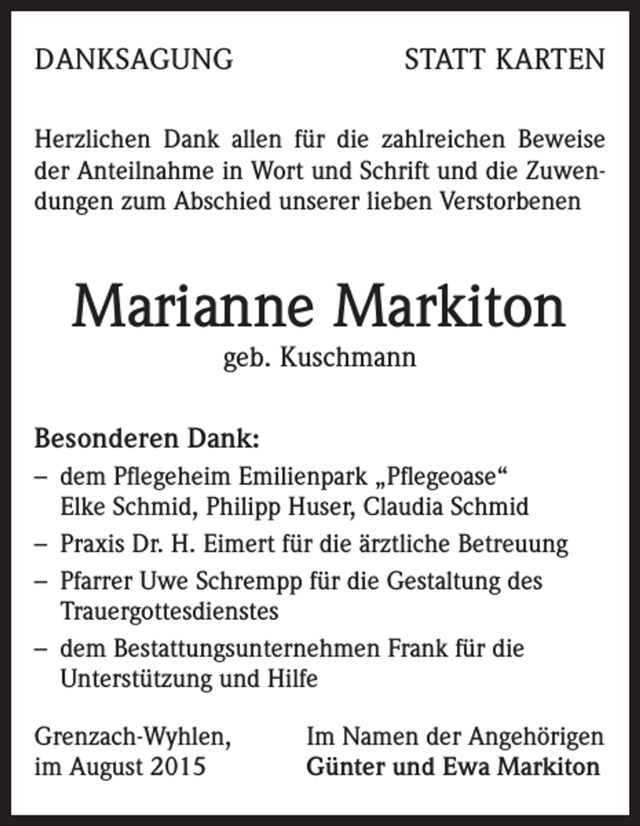 <p>DANKSAGUNG</p><p>STATT KARTEN</p><p>Herzlichen Dank allen für die zahlreichen Beweise<br />der Anteilnahme in Wort und Schrift und die Zuwendungen zum Abschied unserer lieben Verstorbenen</p><p>Marianne Markiton<br />geb. Kuschmann</p><p>Besonderen Dank:<br />– dem Pflegeheim Emilienpark „Pflegeoase“<br />Elke Schmid, Philipp Huser, Claudia Schmid<br />– Praxis Dr. H. Eimert für die ärztliche Betreuung<br />– Pfarrer Uwe Schrempp für die Gestaltung des<br />Trauergottesdienstes<br />– dem Bestattungsunternehmen Frank für die<br />Unterstützung und Hilfe<br />Grenzach-Wyhlen,<br />im August 2015</p><p>Im Namen der Angehörigen<br />Günter und Ewa Markiton</p>