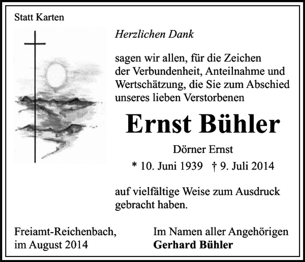 <p>Statt Karten</p><p>Herzlichen Dank<br />sagen wir allen, für die Zeichen<br />der Verbundenheit, Anteilnahme und<br />Wertschätzung, die Sie zum Abschied<br />unseres lieben Verstorbenen</p><p>Ernst Bühler<br />Dörner Ernst<br />* 10. Juni 1939 † 9. Juli 2014</p><p>auf vielfältige Weise zum Ausdruck<br />gebracht haben.<br />Freiamt-Reichenbach,<br />im August 2014</p><p>Im Namen aller Angehörigen<br />Gerhard Bühler</p>
