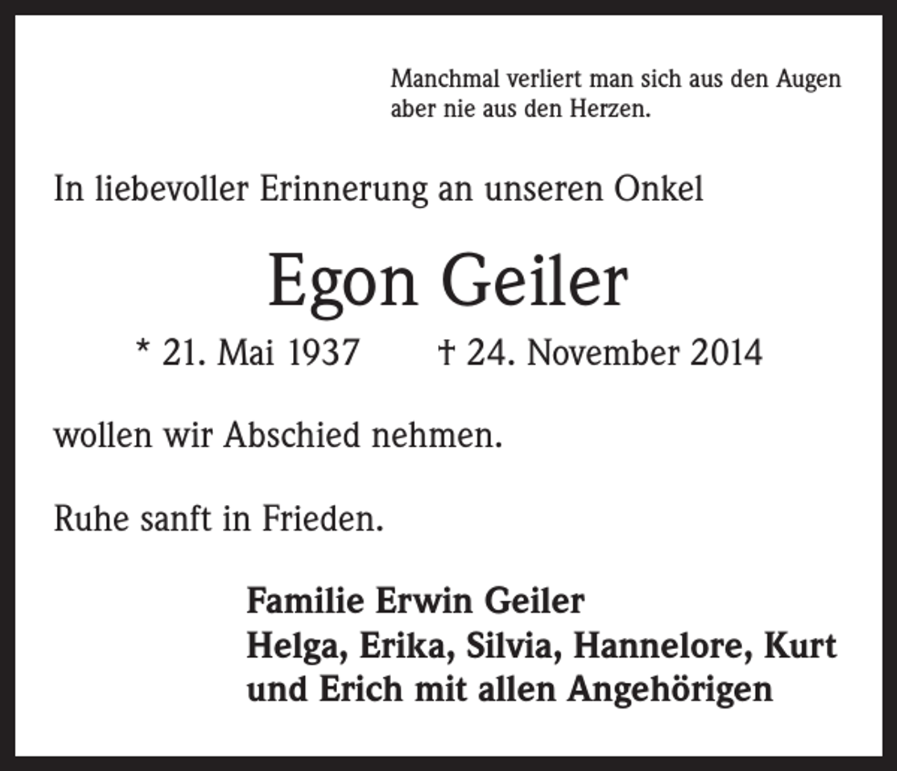 <p>Manchmal verliert man sich aus den Augen<br />aber nie aus den Herzen.</p><p>In liebevoller Erinnerung an unseren Onkel</p><p>Egon Geiler<br />* 21. Mai 1937 † 24. November 2014<br />wollen wir Abschied nehmen.<br />Ruhe sanft in Frieden.<br />Familie Erwin Geiler<br />Helga, Erika, Silvia, Hannelore, Kurt<br />und Erich mit allen Angehörigen</p>