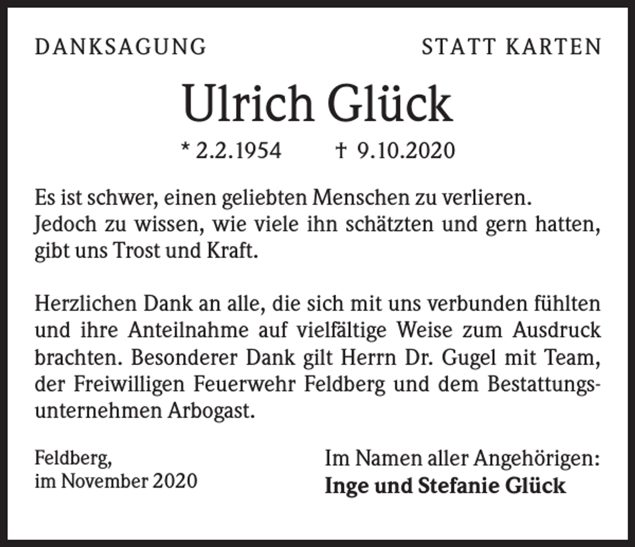 <p>DA NK S A GU NG</p><p>S TA TT K A RTEN</p><p>Ulrich Glück<br />* 2.2.1954</p><p>† 9.10.2020</p><p>Es ist schwer, einen geliebten Menschen zu verlieren.<br />Jedoch zu wissen, wie viele ihn schätzten und gern hatten,<br />gibt uns Trost und Kraft.<br />Herzlichen Dank an alle, die sich mit uns verbunden fühlten<br />und ihre Anteilnahme auf vielfältige Weise zum Ausdruck<br />brachten. Besonderer Dank gilt Herrn Dr. Gugel mit Team,<br />der Freiwilligen Feuerwehr Feldberg und dem Bestattungsunternehmen Arbogast.<br />Feldberg,<br />im November 2020</p><p>Im Namen aller Angehörigen:<br />Inge und Stefanie Glück</p>