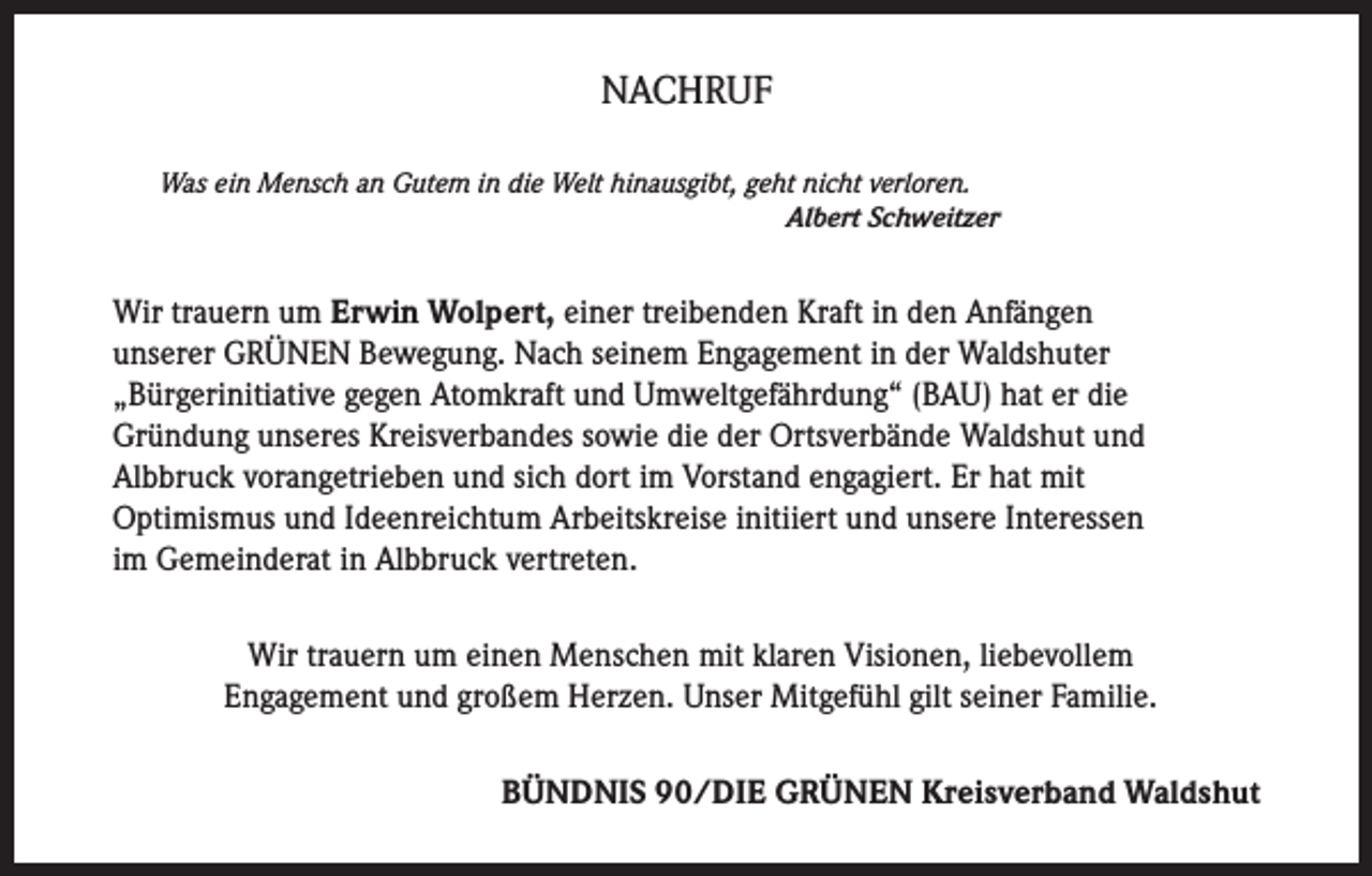 <p>NACHRUF<br />Was ein Mensch an Gutem in die Welt hinausgibt, geht nicht verloren.</p><p>Albert Schweitzer</p><p>Wir trauern um Erwin Wolpert, einer treibenden Kraft in den Anfängen<br />unserer GRÜNEN Bewegung. Nach seinem Engagement in der Waldshuter<br />„Bürgerinitiative gegen Atomkraft und Umweltgefährdung“ (BAU) hat er die<br />Gründung unseres Kreisverbandes sowie die der Ortsverbände Waldshut und<br />Albbruck vorangetrieben und sich dort im Vorstand engagiert. Er hat mit<br />Optimismus und Ideenreichtum Arbeitskreise initiiert und unsere Interessen<br />im Gemeinderat in Albbruck vertreten.<br />Wir trauern um einen Menschen mit klaren Visionen, liebevollem<br />Engagement und großem Herzen. Unser Mitgefühl gilt seiner Familie.<br />BÜNDNIS 90/DIE GRÜNEN Kreisverband Waldshut</p>