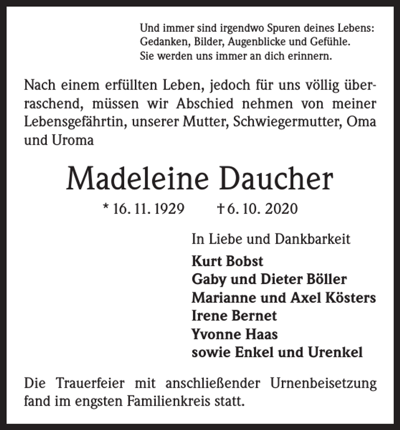 <p>Und immer sind irgendwo Spuren deines Lebens:<br />Gedanken, Bilder, Augenblicke und Gefühle.<br />Sie werden uns immer an dich erinnern.</p><p>Nach einem erfüllten Leben, jedoch für uns völlig überraschend, müssen wir Abschied nehmen von meiner<br />­Lebensgefährtin, unserer Mutter, Schwiegermutter, Oma<br />und Uroma</p><p>Madeleine Daucher<br />* 16. 11. 1929 † 6. 10. 2020<br />In Liebe und Dankbarkeit<br />Kurt Bobst<br />Gaby und Dieter Böller<br />Marianne und Axel Kösters<br />Irene Bernet<br />Yvonne Haas<br />sowie Enkel und Urenkel<br />Die Trauerfeier mit anschließender Urnenbeisetzung<br />fand im engsten Familienkreis statt.</p>