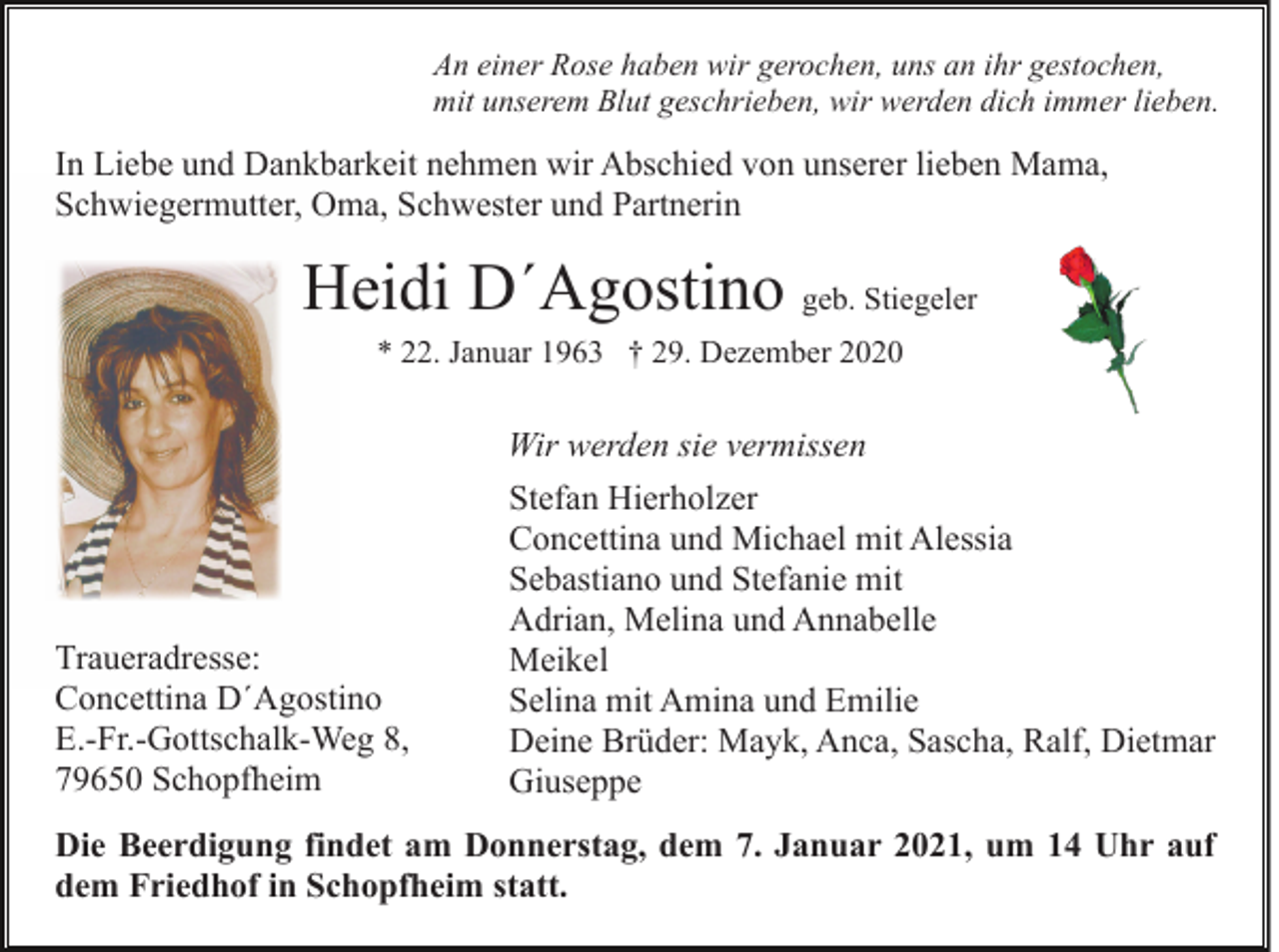 <p>An einer Rose haben wir gerochen, uns an ihr gestochen,<br />mit unserem Blut geschrieben, wir werden dich immer lieben.</p><p>In Liebe und Dankbarkeit nehmen wir Abschied von unserer lieben Mama,<br />Schwiegermutter, Oma, Schwester und Partnerin</p><p>Heidi D´Agostino geb. Stiegeler<br />* 22. Januar 1963 † 29. Dezember 2020</p><p>Wir werden sie vermissen</p><p>Traueradresse:<br />Concettina D´Agostino<br />E.-Fr.-Gottschalk-Weg 8,<br />79650 Schopfheim</p><p>Stefan Hierholzer<br />Concettina und Michael mit Alessia<br />Sebastiano und Stefanie mit<br />Adrian, Melina und Annabelle<br />Meikel<br />Selina mit Amina und Emilie<br />Deine Brüder: Mayk, Anca, Sascha, Ralf, Dietmar<br />Giuseppe</p><p>Die Beerdigung findet am Donnerstag, dem 7. Januar 2021, um 14 Uhr auf<br />dem Friedhof in Schopfheim statt.</p>