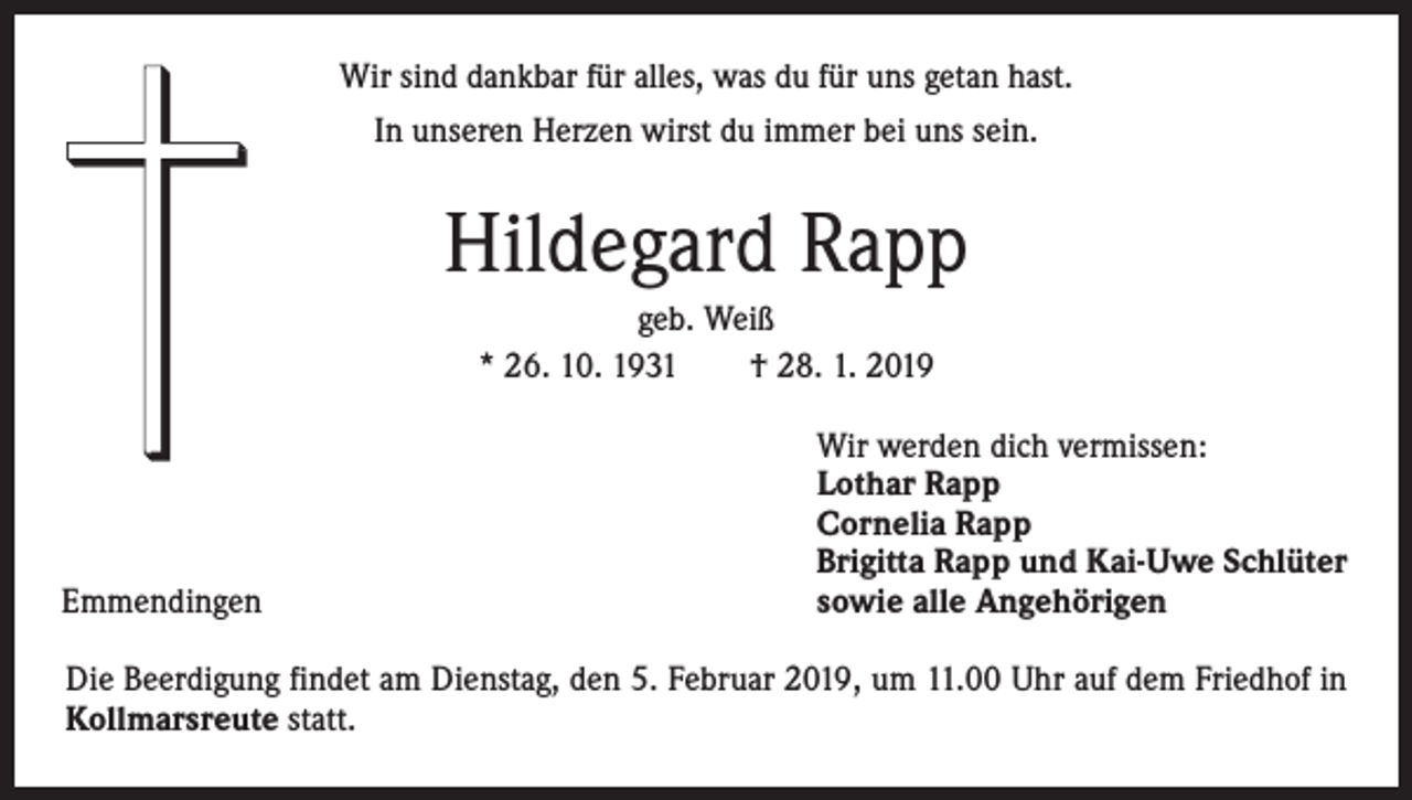 <p>Wir sind dankbar für alles, was du für uns getan hast.<br />In unseren Herzen wirst du immer bei uns sein.</p><p>Hildegard Rapp<br />geb. Weiß<br />* 26. 10. 1931 † 28. 1. 2019</p><p>Emmendingen</p><p>Wir werden dich vermissen:<br />Lothar Rapp<br />Cornelia Rapp<br />Brigitta Rapp und Kai-Uwe Schlüter<br />sowie alle Angehörigen</p><p>Die Beerdigung findet am Dienstag, den 5. Februar 2019, um 11.00 Uhr auf dem Friedhof in<br />Kollmarsreute statt.</p>