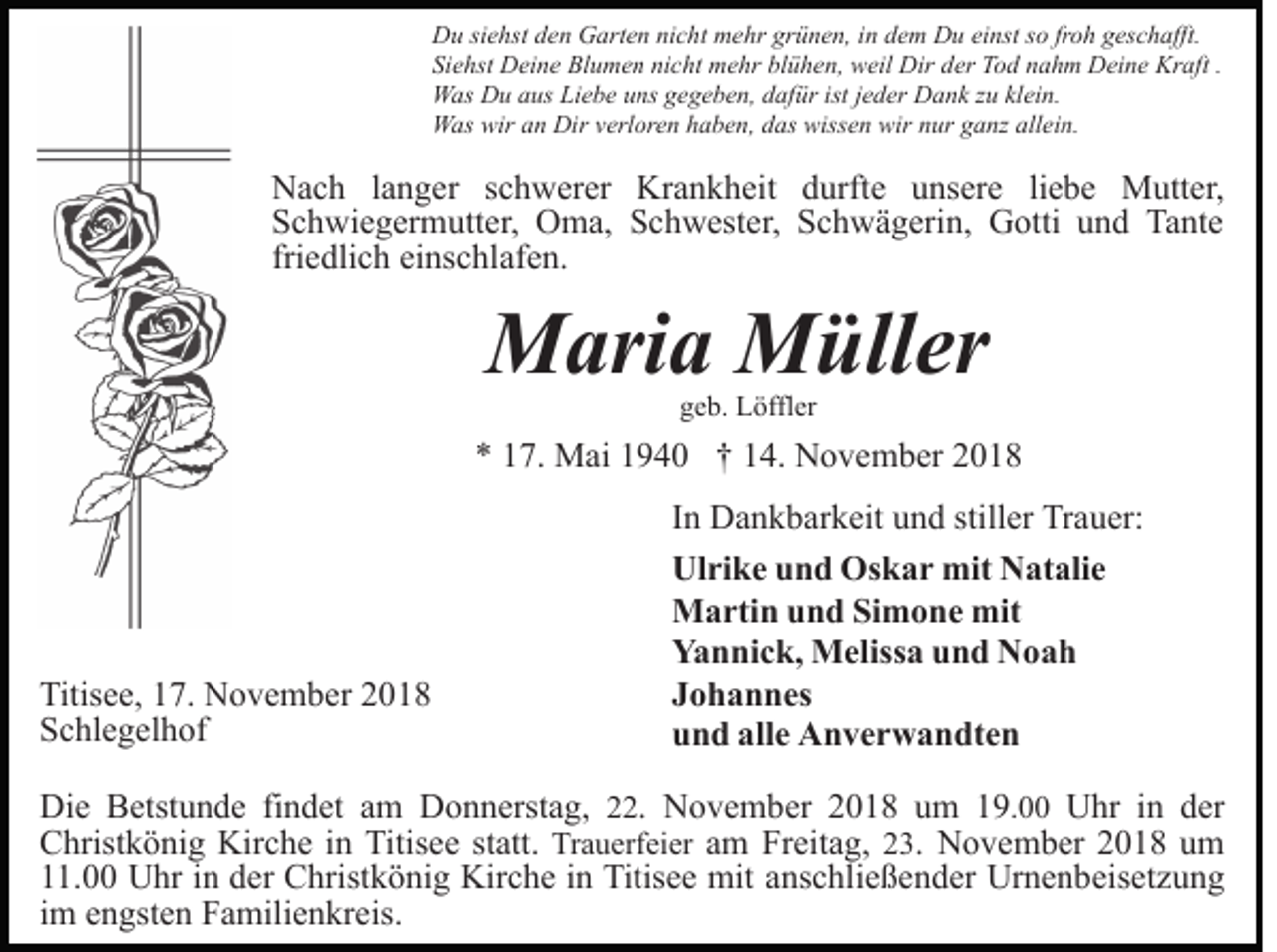 <p>Du siehst den Garten nicht mehr grünen, in dem Du einst so froh geschafft.<br />Siehst Deine Blumen nicht mehr blühen, weil Dir der Tod nahm Deine Kraft .<br />Was Du aus Liebe uns gegeben, dafür ist jeder Dank zu klein.<br />Was wir an Dir verloren haben, das wissen wir nur ganz allein.</p><p>Nach langer schwerer Krankheit durfte unsere liebe Mutter,<br />Schwiegermutter, Oma, Schwester, Schwägerin, Gotti und Tante<br />friedlich einschlafen.</p><p>Maria Müller<br />geb. Löffler</p><p>* 17. Mai 1940 † 14. November 2018</p><p>Titisee, 17. November 2018<br />Schlegelhof</p><p>In Dankbarkeit und stiller Trauer:<br />Ulrike und Oskar mit Natalie<br />Martin und Simone mit<br />Yannick, Melissa und Noah<br />Johannes<br />und alle Anverwandten</p><p>Die Betstunde findet am Donnerstag, 22. November 2018 um 19.00 Uhr in der<br />Christkönig Kirche in Titisee statt. Trauerfeier am Freitag, 23. November 2018 um<br />11.00 Uhr in der Christkönig Kirche in Titisee mit anschließender Urnenbeisetzung<br />im engsten Familienkreis.</p>