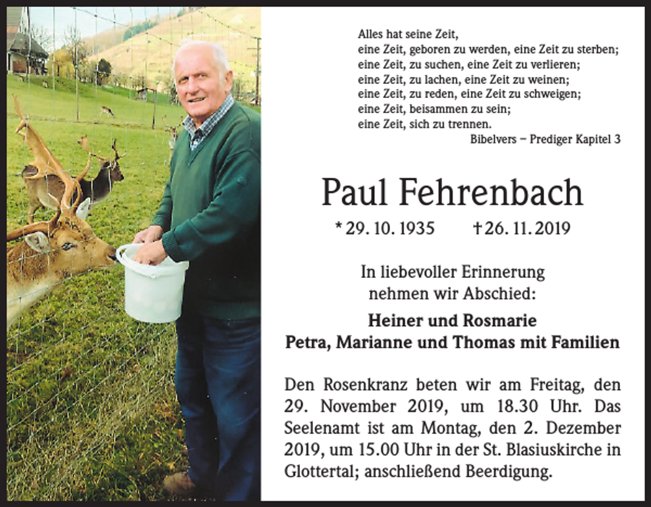 <p>Alles hat seine Zeit,<br />eine Zeit, geboren zu werden, eine Zeit zu sterben;<br />eine Zeit, zu suchen, eine Zeit zu verlieren;<br />eine Zeit, zu lachen, eine Zeit zu weinen;<br />eine Zeit, zu reden, eine Zeit zu schweigen;<br />eine Zeit, beisammen zu sein;<br />eine Zeit, sich zu trennen.</p><p>Bibelvers – Prediger Kapitel 3</p><p>Paul Fehrenbach<br />* 29. 10. 1935 † 26. 11. 2019<br />In liebevoller Erinnerung<br />nehmen wir Abschied:<br />Heiner und Rosmarie<br />Petra, Marianne und Thomas mit Familien<br />Den Rosenkranz beten wir am Freitag, den<br />29. November 2019, um 18.30 Uhr. Das<br />Seelen­amt ist am Montag, den 2. Dezember<br />2019, um 15.00 Uhr in der St. Blasius­kirche in<br />Glottertal; anschließend Beerdi­gung.</p>